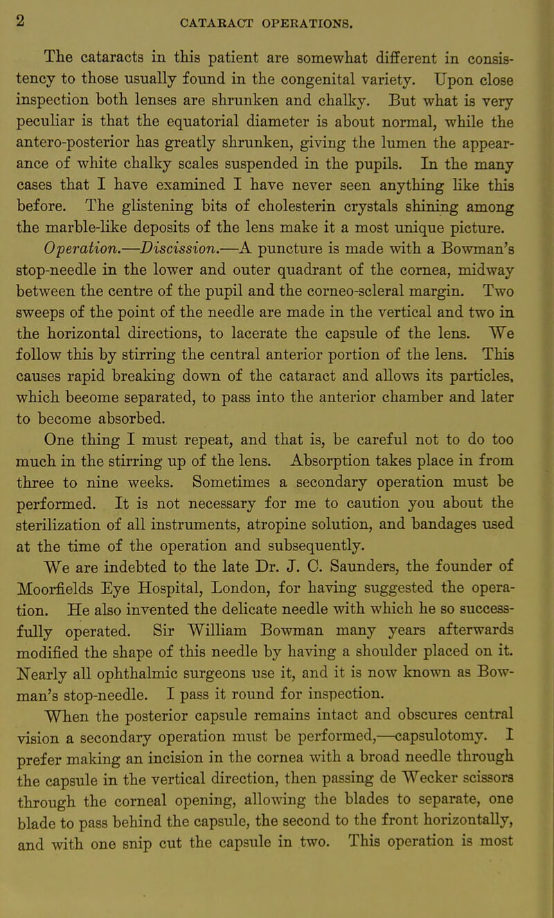 The cataracts in this patient are somewhat different in consis- tency to those usually found in the congenital variety. Upon close inspection both lenses are shrunken and chalky. But what is very peculiar is that the equatorial diameter is about normal, while the antero-posterior has greatly shrunken, giving the lumen the appear- ance of white chalky scales suspended in the pupils. In the many cases that I have examined I have never seen anything like this before. The glistening bits of cholesterin crystals shining among the marble-like deposits of the lens make it a most unique picture. Operation.—Discission.—A puncture is made with a Bowman's stop-needle in the lower and outer quadrant of the cornea, midway between the centre of the pupil and the corneo-scleral margin. Two sweeps of the point of the needle are made in the vertical and two in the horizontal directions, to lacerate the capsule of the lens. We follow this by stirring the central anterior portion of the lens. This causes rapid breaking down of the cataract and allows its particles, which beeome separated, to pass into the anterior chamber and later to become absorbed. One thing I must repeat, and that is, be careful not to do too much in the stirring up of the lens. Absorption takes place in from three to nine weeks. Sometimes a secondary operation must be performed. It is not necessary for me to caution you about the sterilization of all instruments, atropine solution, and bandages used at the time of the operation and subsequently. We are indebted to the late Dr. J. C. Saunders, the founder of Moorfields Eye Hospital, London, for having suggested the opera- tion. He also invented the delicate needle with which he so success- fully operated. Sir William Bowman many years afterwards modified the shape of this needle by having a shoulder placed on it. Nearly all ophthalmic surgeons use it, and it is now known as Bow- man's stop-needle. I pass it round for inspection. When the posterior capsule remains intact and obscures central vision a secondary operation must be performed,—capsulotomy. I prefer making an incision in the cornea with a broad needle through the capsule in the vertical direction, then passing de Wecker scissors through the corneal opening, allowing the blades to separate, one blade to pass behind the capsule, the second to the front horizontally, and with one snip cut the capsule in two. This operation is most