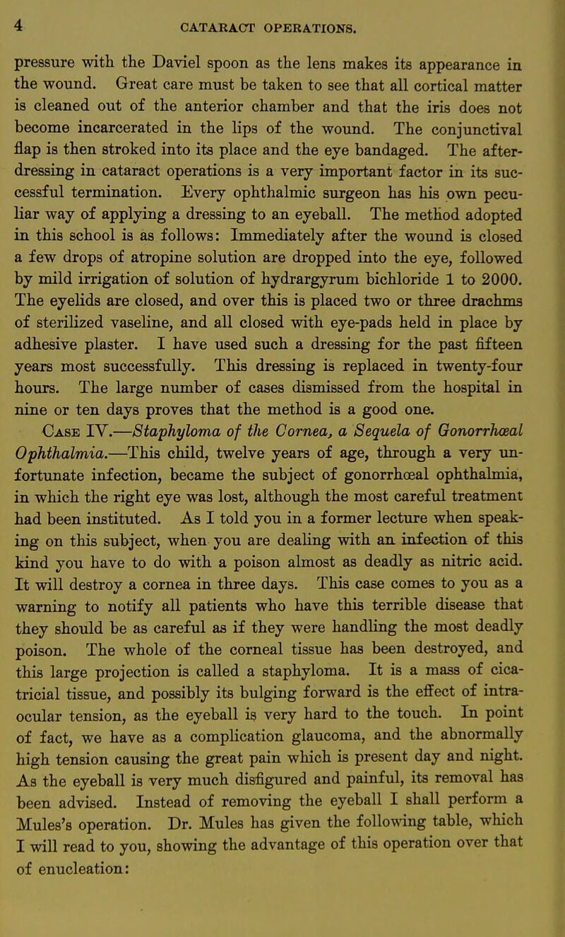 pressure with the Daviel spoon as the lens makes its appearance in the wound. Great care must be taken to see that all cortical matter is cleaned out of the anterior chamber and that the iris does not become incarcerated in the lips of the wound. The conjunctival flap is then stroked into its place and the eye bandaged. The after- dressing in cataract operations is a very important factor in its suc- cessful termination. Every ophthalmic surgeon has his own pecu- liar way of applying a dressing to an eyeball. The method adopted in this school is as follows: Immediately after the wound is closed a few drops of atropine solution are dropped into the eye, followed by mild irrigation of solution of hydrargyrum bichloride 1 to 2000. The eyelids are closed, and over this is placed two or three drachms of sterilized vaseline, and all closed with eye-pads held in place by adhesive plaster. I have used such a dressing for the past fifteen years most successfully. This dressing is replaced in twenty-four hours. The large number of cases dismissed from the hospital in nine or ten days proves that the method is a good one. ■Case IV.—Staphyloma of the Cornea, a Sequela of Gonorrheal Ophthalmia.—This child, twelve years of age, through a very un- fortunate infection, became the subject of gonorrhoeal ophthalmia, in which the right eye was lost, although the most careful treatment had been instituted. As I told you in a former lecture when speak- ing on this subject, when you are dealing with an infection of this kind you have to do with a poison almost as deadly as nitric acid. It will destroy a cornea in three days. This case comes to you as a warning to notify all patients who have this terrible disease that they should be as careful as if they were handling the most deadly poison. The whole of the corneal tissue has been destroyed, and this large projection is called a staphyloma. It is a mass of cica- tricial tissue, and possibly its bulging forward is the effect of intra- ocular tension, as the eyeball is very hard to the touch. In point of fact, we have as a complication glaucoma, and the abnormally high tension causing the great pain which is present day and night. As the eyeball is very much disfigured and painful, its removal has been advised. Instead of removing the eyeball I shall perform a Mules's operation. Dr. Mules has given the following table, which I will read to you, showing the advantage of this operation over that of enucleation: