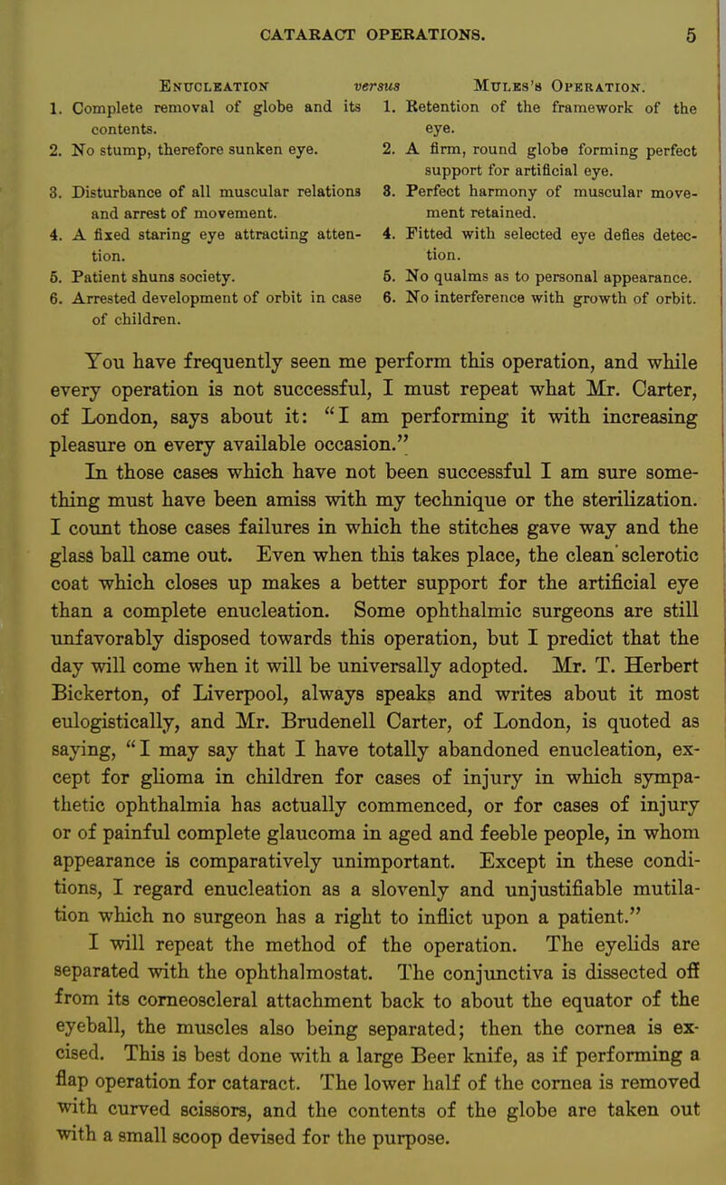 Enucleation' versus Mttles'b Operation. 1. Complete removal of globe and its 1. Retention of the framework of the contents. eye. 2. No stump, therefore sunken eye. 2. A firm, round globe forming perfect support for artificial eye. 3. Disturbance of all muscular relations 8. Perfect harmony of muscular move- and arrest of movement. ment retained. 4. A fixed staring eye attracting atten- 4. Fitted with selected eye defies detec- tion, tion. 5. Patient shuns society. 5. No qualms as to personal appearance. 6. Arrested development of orbit in case 6. No interference with growth of orbit. of children. You have frequently seen me perform this operation, and while every operation is not successful, I must repeat what Mr. Carter, of London, says about it: I am performing it with increasing pleasure on every available occasion. In those cases which have not been successful I am sure some- thing must have been amiss with my technique or the sterilization. I count those cases failures in which the stitches gave way and the glass ball came out. Even when this takes place, the clean sclerotic coat which closes up makes a better support for the artificial eye than a complete enucleation. Some ophthalmic surgeons are still unfavorably disposed towards this operation, but I predict that the day will come when it will be universally adopted. Mr. T. Herbert Bickerton, of Liverpool, always speaks and writes about it most eulogistically, and Mr. Brudenell Carter, of London, is quoted as saying, I may say that I have totally abandoned enucleation, ex- cept for glioma in children for cases of injury in which sympa- thetic ophthalmia has actually commenced, or for cases of injury or of painful complete glaucoma in aged and feeble people, in whom appearance is comparatively unimportant. Except in these condi- tions, I regard enucleation as a slovenly and unjustifiable mutila- tion which no surgeon has a right to inflict upon a patient. I will repeat the method of the operation. The eyelids are separated with the ophthalmostat. The conjunctiva is dissected off from its corneoscleral attachment back to about the equator of the eyeball, the muscles also being separated; then the cornea is ex- cised. This is best done with a large Beer knife, as if performing a flap operation for cataract. The lower half of the cornea is removed with curved scissors, and the contents of the globe are taken out with a small scoop devised for the purpose.