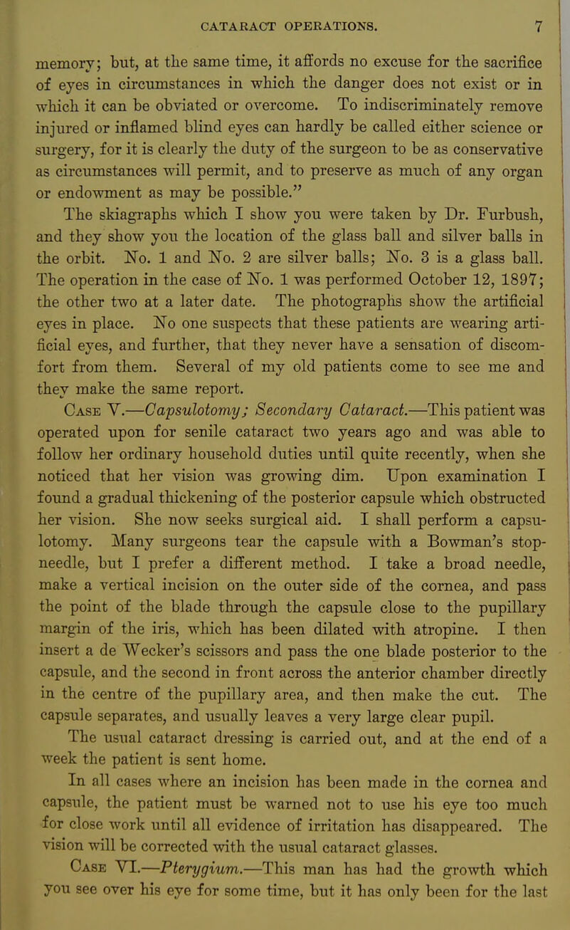 memory; but, at the same time, it affords no excuse for the sacrifice of eyes in circumstances in which the danger does not exist or in which it can be obviated or overcome. To indiscriminately remove injured or inflamed blind eyes can hardly be called either science or surgery, for it is clearly the duty of the surgeon to be as conservative as circumstances will permit, and to preserve as much of any organ or endowment as may be possible. The skiagraphs which I show you were taken by Dr. Furbush, and they show you the location of the glass ball and silver balls in the orbit. No. 1 and No. 2 are silver balls; No. 3 is a glass ball. The operation in the case of No. 1 was performed October 12, 1897; the other two at a later date. The photographs show the artificial eyes in place. No one suspects that these patients are wearing arti- ficial eyes, and further, that they never have a sensation of discom- fort from them. Several of my old patients come to see me and they make the same report. Case V.—Capsulotomy; Secondary Cataract.—This patient was operated upon for senile cataract two years ago and was able to follow her ordinary household duties until quite recently, when she noticed that her vision was growing dim. Upon examination I found a gradual thickening of the posterior capsule which obstructed her vision. She now seeks surgical aid. I shall perform a capsu- lotomy. Many surgeons tear the capsule with a Bowman's stop- needle, but I prefer a different method. I take a broad needle, make a vertical incision on the outer side of the cornea, and pass the point of the blade through the capsule close to the pupillary margin of the iris, which has been dilated with atropine. I then insert a de Wecker's scissors and pass the one blade posterior to the capsule, and the second in front across the anterior chamber directly in the centre of the pupillary area, and then make the cut. The capsule separates, and usually leaves a very large clear pupil. The usual cataract dressing is carried out, and at the end of a week the patient is sent home. In all cases where an incision has been made in the cornea and capsule, the patient must be warned not to use his eye too much for close work until all evidence of irritation has disappeared. The vision will be corrected with the usual cataract glasses. Case VI.—Pterygium.—This man has had the growth which you see over his eye for some time, but it has only been for the last