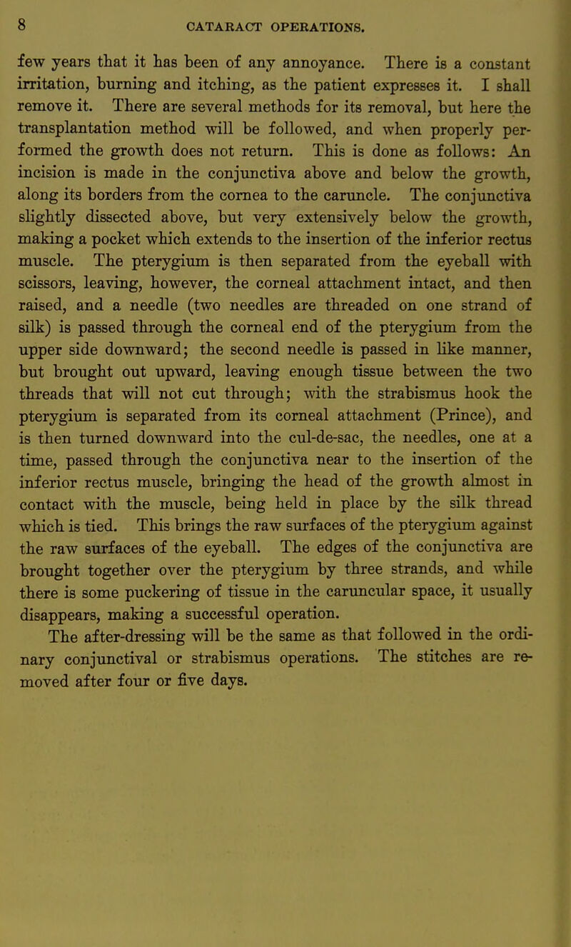 few years that it has been of any annoyance. There is a constant irritation, burning and itching, as the patient expresses it. I shall remove it. There are several methods for its removal, but here the transplantation method will be followed, and when properly per- formed the growth does not return. This is done as follows: An incision is made in the conjunctiva above and below the growth, along its borders from the cornea to the caruncle. The conjunctiva slightly dissected above, but very extensively below the growth, making a pocket which extends to the insertion of the inferior rectus muscle. The pterygium is then separated from the eyeball with scissors, leaving, however, the corneal attachment intact, and then raised, and a needle (two needles are threaded on one strand of silk) is passed through the corneal end of the pterygium from the upper side downward; the second needle is passed in like manner, but brought out upward, leaving enough tissue between the two threads that will not cut through; with the strabismus hook the pterygium is separated from its corneal attachment (Prince), and is then turned downward into the cul-de-sac, the needles, one at a time, passed through the conjunctiva near to the insertion of the inferior rectus muscle, bringing the head of the growth almost in contact with the muscle, being held in place by the silk thread which is tied. This brings the raw surfaces of the pterygium against the raw surfaces of the eyeball. The edges of the conjunctiva are brought together over the pterygium by three strands, and while there is some puckering of tissue in the caruncular space, it usually disappears, making a successful operation. The after-dressing will be the same as that followed in the ordi- nary conjunctival or strabismus operations. The stitches are re- moved after four or five days.
