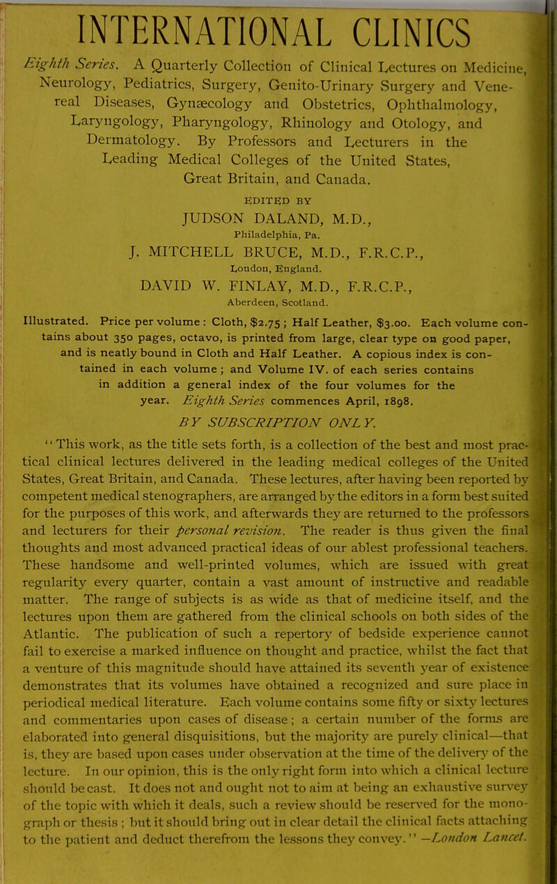 INTERNATIONAL CLINICS Eighth Series. A Quarterly Collection of Clinical Lectures on Medicine, Neurology, Pediatrics, Surgery, Genito-Urinary Surgery and Vene- real Diseases, Gynaecology and Obstetrics, Ophthalmology, Laryngology, Pharyngology, Rhinology and Otology, and Dermatology. By Professors and Lecturers in the Leading Medical Colleges of the United States, Great Britain, and Canada. EDITED BY JUDSON DALAND, M.D., Philadelphia, Pa. J. MITCHELL BRUCE, M.D., F.R.C.P., London, England. DAVID W. FINLAY, M.D., F.R.C.P., Aberdeen, Scotland. Illustrated. Price per volume : Cloth, $2.75 ; Half Leather, $3.00. Each volume con- tains about 350 pages, octavo, is printed from large, clear type on good paper, and is neatly bound in Cloth and Half Leather. A copious index is con- tained in each volume ; and Volume IV. of each series contains in addition a general index of the four volumes for the year. Eighth Series commences April, 1898. BY SUBSCRIPTION ONLY. This work, as the title sets forth, is a collection of the best and most prac- tical clinical lectures delivered in the leading medical colleges of the United States, Great Britain, and Canada. These lectures, after having been reported In- competent medical stenographers, are arranged by the editors in a form best suited for the purposes of this work, and afterwards they are returned to the professors and lecturers for their persojial revision. The reader is thus given the final thoughts and most advanced practical ideas of our ablest professional teachers. These handsome and well-printed volumes, which are issued with great regularity every quarter, contain a vast amount of instructive and readable matter. The range of subjects is as wide as that of medicine itself, and the lectures upon them are gathered from the clinical schools on both sides of the Atlantic. The publication of such a repertory of bedside experience cannot fail to exercise a marked influence on thought and practice, whilst the fact that a venture of this magnitude should have attained its seventh year of existence demonstrates that its volumes have obtained a recognized and sure place in periodical medical literature. Each volume contains some fifty or sixty lectures and commentaries upon cases of disease; a certain number of the forms are elaborated into general disquisitions, but the majority are purely clinical—that is, they are based upon cases under observation at the time of the delivery of the lecture. In our opinion, this is the only right form into which a clinical lecture should be cast. It does not and ought not to aim at being an exhaustive survey of the topic with which it deals, such a review should be reserved for the mono- graph or thesis ; but it should bring out in clear detail the clinical facts attaching to the patient and deduct therefrom the lessons they convey. —London Lancet.