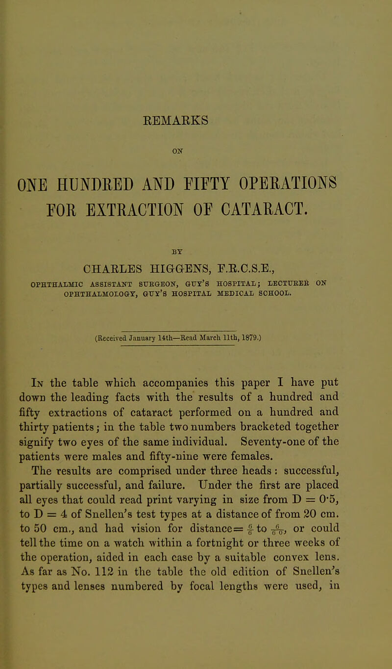 ON ONE HUNDEED AND EIETY OPEEATIONS EOR EXTRACTION OF CATARACT. BY CHARLES HIGaENS, E.R.C.S.E., OPHTHALMIC ASSISTANT SITKGEON, GUY'S HOSPITAl; LECTUEER ON OPHTHALMOLOGY, QTTY'S HOSPITAL MEDICAL SCHOOL. (Received January 14th—Read March 11th, 1879.) In tlie table which accompanies this paper I have put down the leading facts with the results of a hundred and fifty extractions of cataract performed on a hundred and thirty patients; in the table two numbers bracketed together signify two eyes of the same individual. Seventy-one of the patients were males and fifty-nine were females. The results are comprised under three heads : successful, partially successful, and failure. Under the first are placed all eyes that could read print varying in size from D = 0*5, to D = 4 of Snellen's test types at a distance of from 20 cm. to 50 cm,, and had vision for distance = |-to ^/Vj or could tell the time on a watch within a fortnight or three weeks of the operation, aided in eacb case by a suitable convex lens. As far as No. 112 in the table the old edition of Snellen's types and lenses numbered by focal lengths were used, in