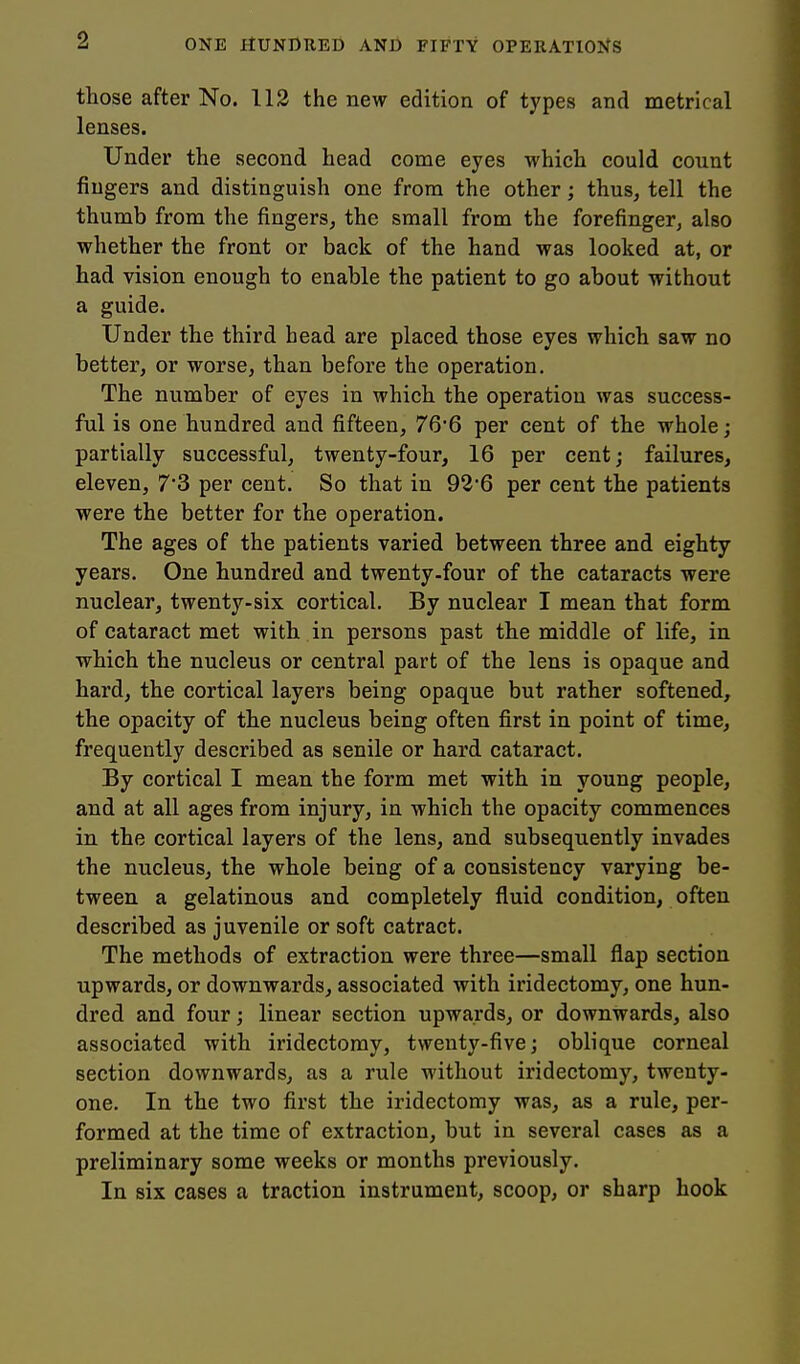 those after No. 113 the new edition of types and metrical lenses. Under the second head come eyes which could count fingers and distinguish one from the other; thus, tell the thumb from the fingers, the small from the forefinger, also whether the front or back of the hand was looked at, or had vision enough to enable the patient to go about without a guide. Under the third head are placed those eyes which saw no better, or worse, than before the operation. The number of eyes in which the operation was success- ful is one hundred and fifteen, 76'6 per cent of the whole; partially successful, twenty-four, 16 per cent; failures, eleven, 7*3 per cent. So that in 92'6 per cent the patients were the better for the operation. The ages of the patients varied between three and eighty years. One hundred and twenty-four of the cataracts were nuclear, twenty-six cortical. By nuclear I mean that form of cataract met with in persons past the middle of life, in which the nucleus or central part of the lens is opaque and hard, the cortical layers being opaque but rather softened, the opacity of the nucleus being often first in point of time, frequently described as senile or hard cataract. By cortical I mean the form met with in young people, and at all ages from injury, in which the opacity commences in the cortical layers of the lens, and subsequently invades the nucleus, the whole being of a consistency varying be- tween a gelatinous and completely fluid condition, often described as juvenile or soft catract. The methods of extraction were three—small flap section upwards, or downwards, associated with iridectomy, one hun- dred and four; linear section upwards, or downwards, also associated with iridectomy, twenty-five; oblique corneal section downwards, as a rule without iridectomy, twenty- one. In the two first the ii-idectomy was, as a rule, per- formed at the time of extraction, but in several cases as a preliminary some weeks or months previously. In six cases a traction instrument, scoop, or sharp hook