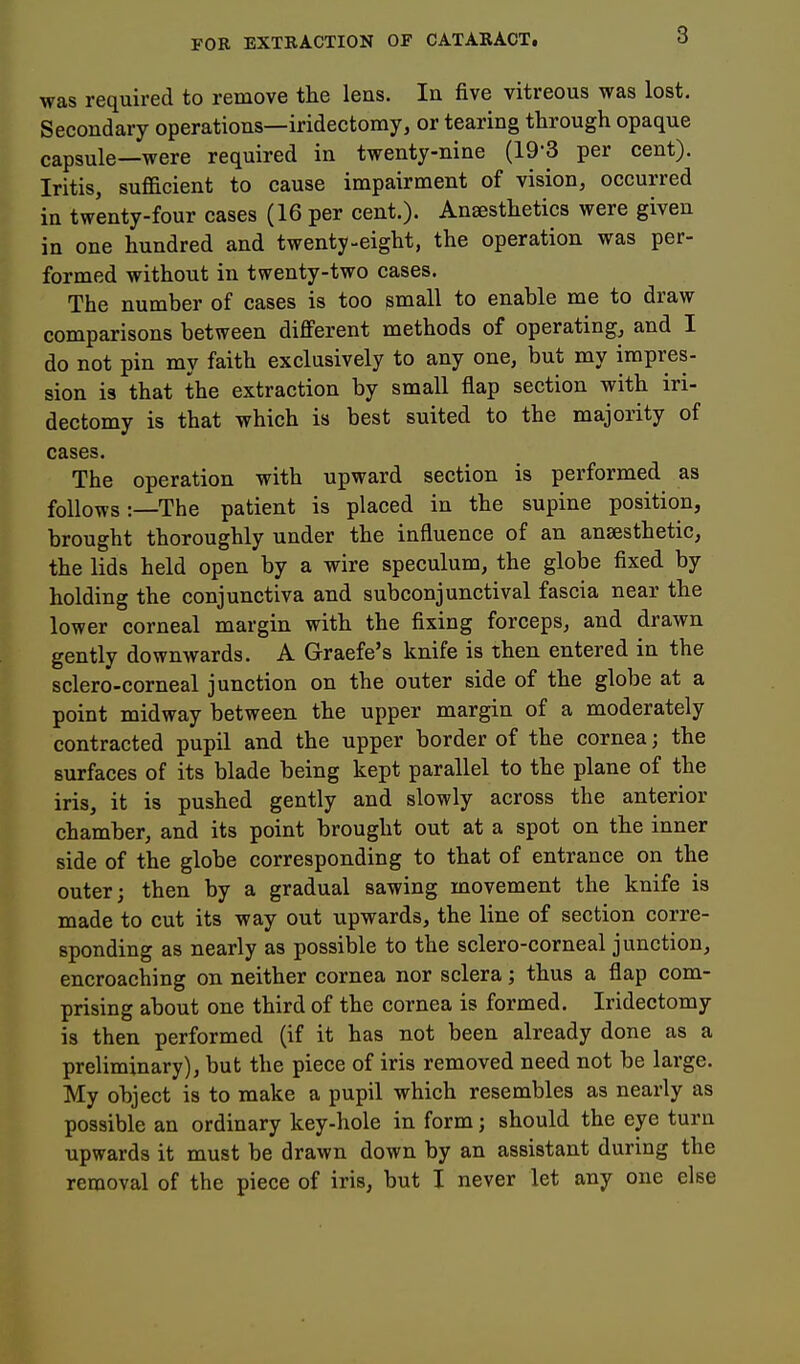 was required to remove the leus. In five vitreous was lost. Secondary operations—iridectomy, or tearing through opaque capsule—were required in twenty-nine (19-3 per cent). Iritis, sufficient to cause impairment of vision, occurred in twenty-four cases (16 per cent.). Anaesthetics were given in one hundred and twenty-eight, the operation was per- formed without in twenty-two cases. The number of cases is too small to enable me to draw comparisons between diflferent methods of operating^ and I do not pin my faith exclusively to any one, but my impres- sion is that the extraction by small flap section with iri- dectomy is that which is best suited to the majority of cases. The operation with upward section is performed as follows:—The patient is placed in the supine position, brought thoroughly under the influence of an anaesthetic, the lids held open by a wire speculum, the globe fixed by holding the conjunctiva and subconjunctival fascia near the lower corneal margin with the fixing forceps, and drawn gently downwards. A Graefe's knife is then entered in the sclero-corneal junction on the outer side of the globe at a point midway between the upper margin of a moderately contracted pupil and the upper border of the cornea; the surfaces of its blade being kept parallel to the plane of the iris, it is pushed gently and slowly across the anterior chamber, and its point brought out at a spot on the inner side of the globe corresponding to that of entrance on the outer; then by a gradual sawing movement the knife is made to cut its way out upwards, the line of section corre- sponding as nearly as possible to the sclero-corneal junction, encroaching on neither cornea nor sclera; thus a flap com- prising about one third of the cornea is formed. Iridectomy is then performed (if it has not been already done as a preliminary), but the piece of iris removed need not be large. My object is to make a pupil which resembles as nearly as possible an ordinary key-hole in form; should the eye turn upwards it must be drawn down by an assistant during the removal of the piece of iris, but I never let any one else