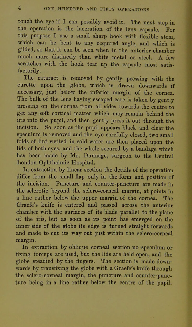 touch the eye if I can possibly avoid it. The next step in the operation is the laceration of the lens capsule. For this purpose I use a small sharp hook with flexible stem, which can be bent to any required angle, and which is gilded, so that it can be seen when in the anterior chamber much more distinctly than white metal or steel. A few scratches with the hook tear up the capsule most satis- factorily. The cataract is removed by gently pressing with the curette upon the globe, which is drawn downwards if necessary, just below the inferior margin of the cornea. The bulk of the lens having escaped care is taken by gently pressing on the cornea from all sides towards the centre to get any soft cortical matter which may remain behind the iris into the pupil, and then gently press it out through the incision. So soon as the pupil appears black and clear the speculum is removed and the eye carefully closed, two small folds of lint wetted in cold water are then placed upon the lids of both eyes, and the whole secured by a bandage which has been made by Mr. Dunnage, surgeon to the Central London Ophthalmic Hospital. In extraction by linear section the details of the operation diflfer from the small flap only in the form and position of the incision. Puncture and counter-puncture are made in the sclerotic beyond the sclero-corneal margin, at points in a line rather below the upper margin of the cornea. The Graefe's knife is entered and passed across the anterior chamber with the surfaces of its blade parallel to the plane of the iris, but as soon as its point has emerged on the inner side of the globe its edge is turned straight forwards and made to cut its way out just within the sclero-corneal margin. In extraction by oblique corneal section no speculum or fixing forceps are used, but the lids are held open, and the globe steadied by the fingers. The section is made down- wards by transfixing the globe with a Graefe's knife through the sclero-corneal margin, the puncture and counter-punc- ture being in a line rather below the centre of the pupil.