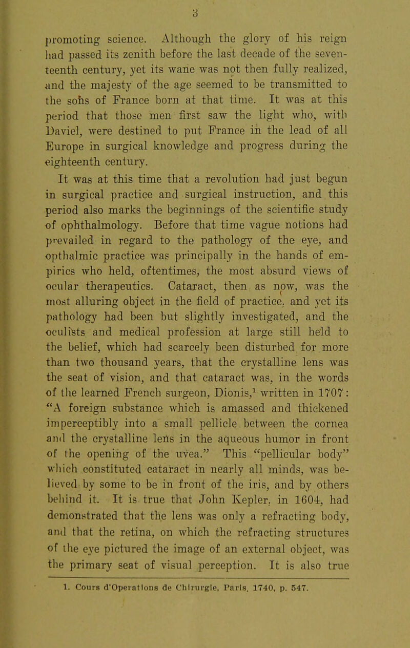 promoting science. Although the glory of his reign had passed its zenith before the last decade of the seveiT- teenth century, yet its wane was not then fully realized, and the majesty of the age seemed to be transmitted to the sons of France born at that time. It was at this period that those men first saw the light who, with Daviel, were destined to put France iri the lead of all Europe in surgical knowledge and progress during the eighteenth century. It was at this time that a revolution had just begun in surgical practice and surgical instruction, and this period also marks the beginnings of the scientific study of ophthalmology. Before that time vague notions had prevailed in regard to the pathology of the eye, and opthalmic practice was principally in the hands of em- pirics who held, oftentimes, the most absurd views of ocular therapeutics. Cataract, then as now, was the most alluring object in the field of practice., and yet its pathology had been but slightly investigated, and the oculists and medical profession at large still held to the belief, which had scarcely been disturbed for more than two thousand years, that the crystalline lens was the seat of vision, and that cataract was, in the words of the learned French surgeon, Dionis,^ written in 1707: **A foreign substance which is amassed and thickened imperceptibly into a small pellicle between the cornea and the crystalline leils in the aqueous humor in front of the opening of the uvea. This pellicular body which constituted cataract in nearly all minds, was be- lieved'by some to be in front of the iris, and by others behind it. It is true that John Kepler, in 160-1, had demonstrated that the lens was only a refracting body, and that the retina, on which the refracting structures of the eye pictured the image of an external object, was the primary seat of visual perception. It is also true 1. Cours d'Operatlons de Chlnirgle, Paris. 1740, p. 547.