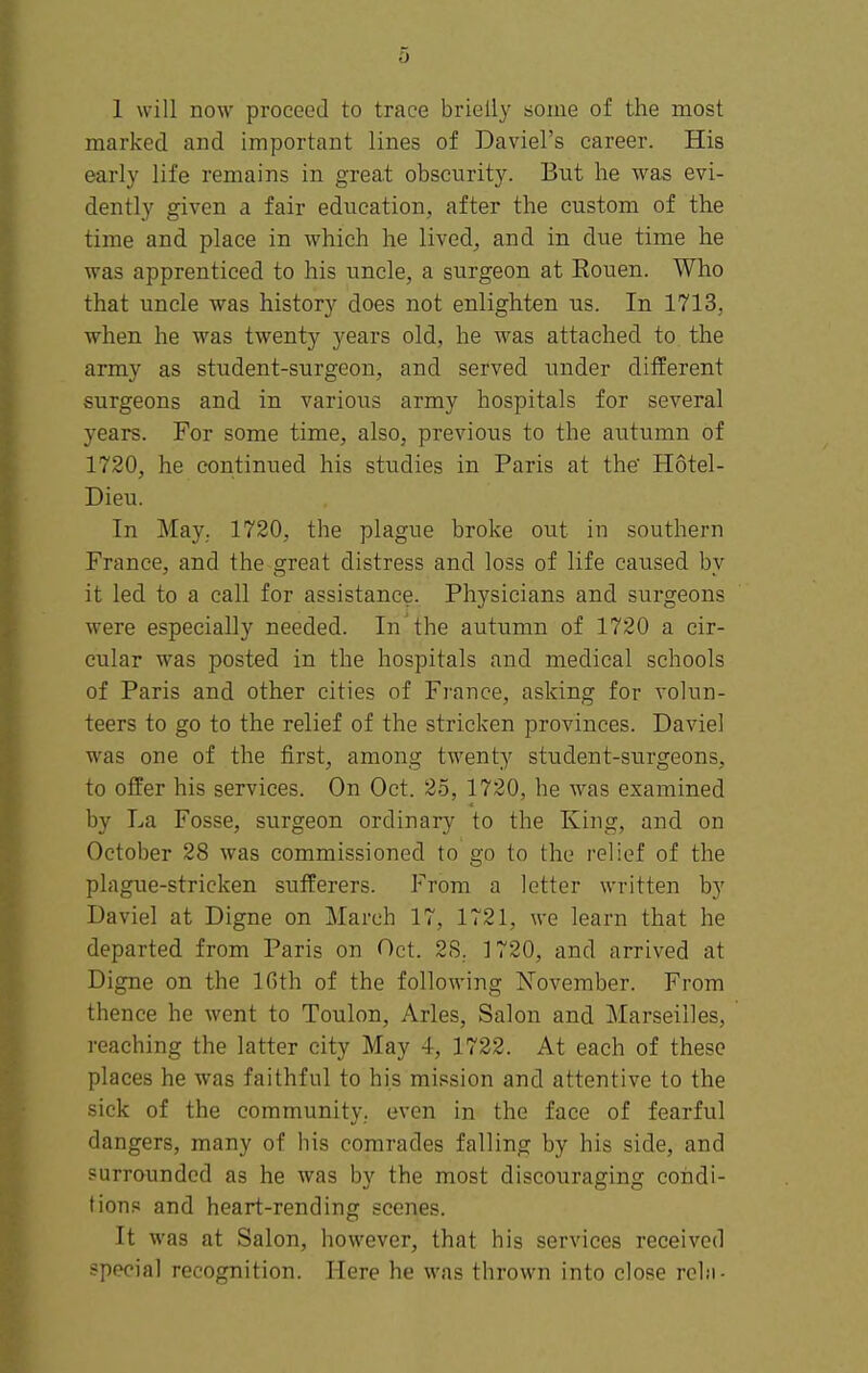 marked and important lines of Daviel's career. His early life remains in grea.t obscurity. But he was evi- dently given a fair education, after the custom of the time and place in which he lived, and in due time he was apprenticed to his uncle, a surgeon at Rouen. Who that uncle was history does not enlighten us. In 1713, ■when he was twenty years old, he was attached to the army as student-surgeon, and served under different surgeons and in various army hospitals for several years. For some time, also, previous to the autumn of 1720, he continued his studies in Paris at the Hotel- Dieu. In May. 1720, the plague broke out in southern France, and the great distress and loss of life caused by it led to a call for assistance. Physicians and surgeons were especially needed. In the autumn of 1720 a cir- cular was posted in the hospitals and medical schools of Paris and other cities of France, asking for volun- teers to go to the relief of the stricken provinces. Daviel was one of the first, among twenty student-surgeons, to offer his services. On Oct. 25, 1720, he was examined by La Fosse, surgeon ordinary to the King, and on October 28 was commissioned to go to the relief of the plague-stricken sufferers. From a letter written by Daviel at Digne on March 17, 1721, we learn that he departed from Paris on Oct. 2S. 1720, and arrived at Digne on the IGth of the following November. From thence he went to Toulon, Aries, Salon and Marseilles, reaching the latter city May 4, 1722. At each of these places he was faithful to his mission and attentive to the sick of the community., even in the face of fearful dangers, many of his comrades falling by his side, and surrounded as he was by the most discouraging coiidi- tions and heart-rending scenes. It was at Salon, however, that his services received special recognition. Here he was thrown into close rein-