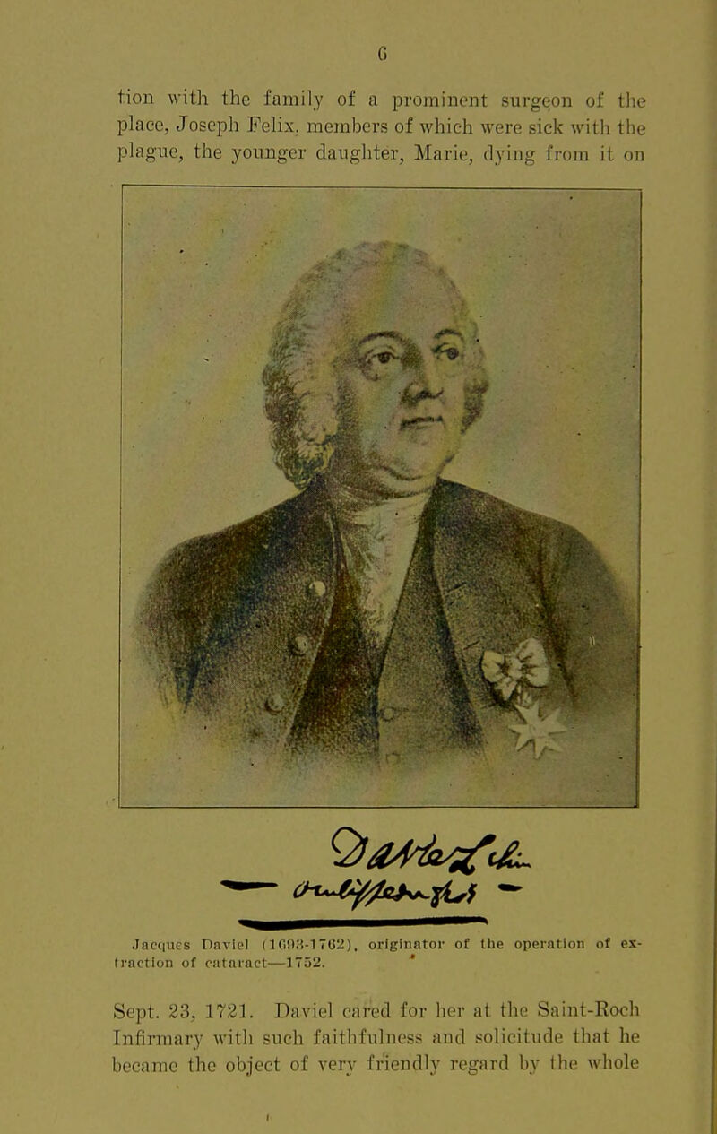 G tion with the family of a prominent surgeon of tlie place, Joseph Felix, members of which were sick with the plague, the younger daugliter, Marie, dying from it on .Inc(|ucs Daviel (lOO.'i-l TC2), originator of the operation of ex- ti'action of cataract—1752. ' Sept. 23, 1721. Daviel cared for her at the Saint-Roch Infirmary with such faithfulness and solicitude that he became the object of very friendly regard by the whole