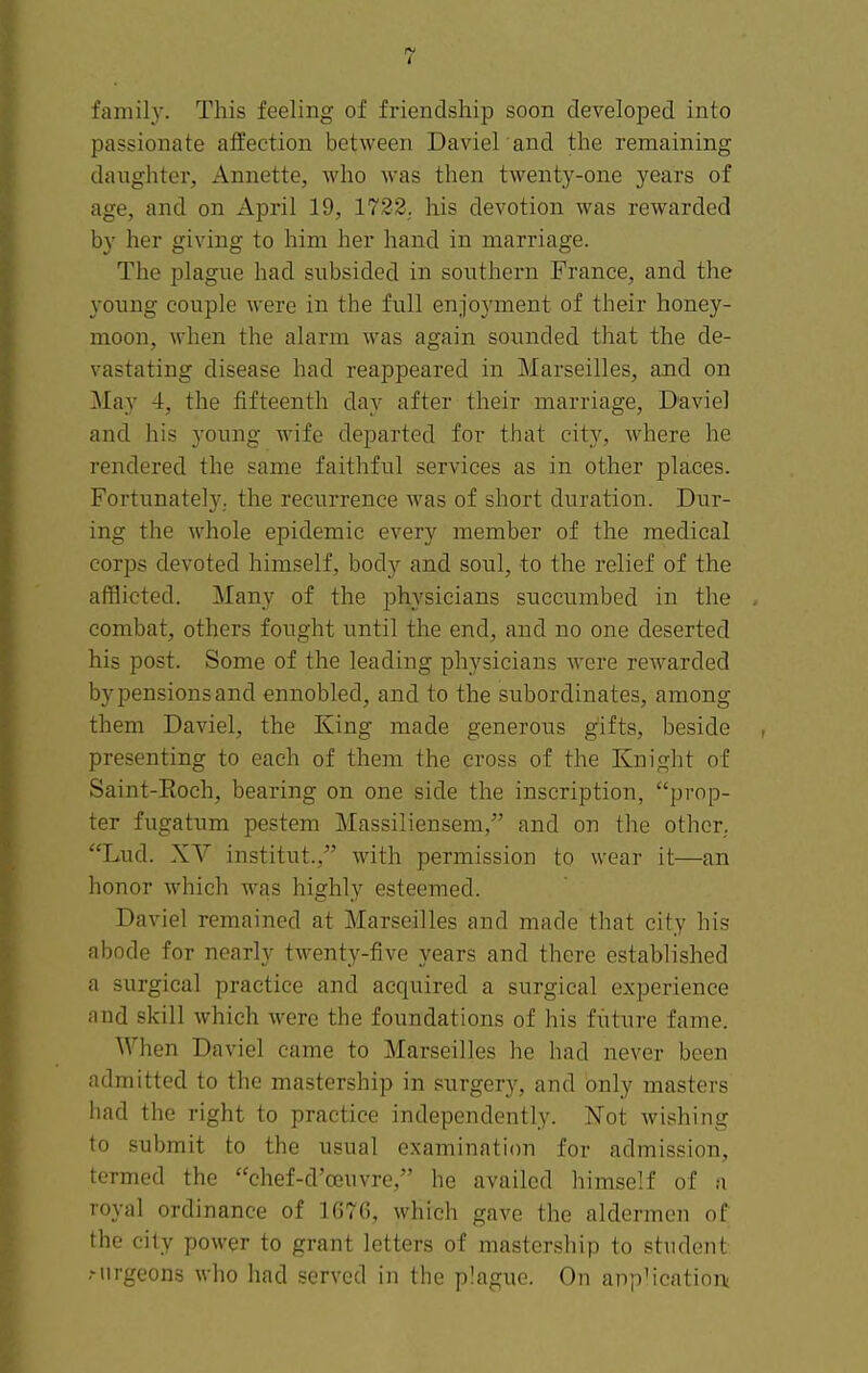 family. This feeling of friendship soon developed into passionate affection between Daviel and the remaining daughter, Annette, who Avas then twenty-one years of age, and on April 19, 1722. his devotion was rewarded by her giving to him her hand in marriage. The plague had subsided in southern France, and the young couple were in the full enjoyment of their honey- moon, when the alarm was again sounded that the de- vastating disease had reappeared in Marseilles, and on May 4, the fifteenth day after their marriage, Daviel and his young wife departed for that city, where he rendered the same faithful services as in other places. Fortunately, the recurrence was of short duration. Dur- ing the whole epidemic every member of the medical corps devoted himself, body and soul, to the relief of the afflicted. Many of the physicians succumbed in the combat, others fought until the end, and no one deserted his post. Some of the leading physicians were rewarded by pensions and ennobled, and to the subordinates, among them Daviel, the King made generous gifts, beside presenting to each of them the cross of the Knight of Saint-Eoch, bearing on one side the inscription, prop- ter fugatum pestem Massiliensem, and on the other. Lud. XV institut., with permission to wear it—an honor which was highly esteemed. Daviel remained at Marseilles and made that city his abode for nearly twenty-five years and there established a surgical practice and acquired a surgical experience and skill which were the foundations of his future fame. When Daviel came to Marseilles he had never been admitted to the mastership in surgery, and only masters had the right to practice independently. Not wishing to submit to the usual examination for admission, termed the chef-d'oeuvre, he availed himself of a royal ordinance of 1676, which gave the aldermen of the city power to grant letters of mastership to student .-nrgeons who had served in the plague. On appMcatini-i