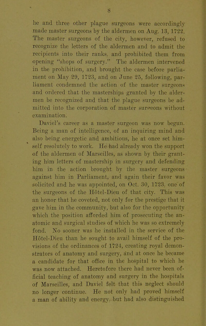 he and three other plague surgeons were accordingly made master surgeons by the aldermen on Aug. 13,1722. The master surgeons of the city, however, refused to recognize the letters of the aldermen and to admit the recipients into their ranks, and prohibited them from opening shops of surgery. The aldermen intervened in the prohibition, and brought the case before parlia- ment on May 29, 1723, and on June 25, following, par- liament condemned the action of the master surgeons and ordered that the masterships granted by the alder- men be recognized and that the plague surgeons be ad- mitted into the corporation of master surp^eons without examination. David's career as a master surgeon was now begun. Being a man of intelligence, of an inquiring mind and also being energetic and ambitious, he at once set him- self resolutely to work. He had already won the support of the aldermen of Marseilles, as shown by their grant- ing himi letters of mastership in surgery' and defending him in the action brought by the master surgeons • against him in Parliament, and again their favor was solicited and he Avas appointed, on Oct. 30, 1723. one of the surgeons of the Hotel-Dieu of that city. This was an honor that he coveted, not only for the prestige that it gave him in the community, but also for the opportunity which the position afforded him of prosecuting the an- atomic and surgical studies of which he was so extremely fond. 'No sooner was he installed in the service of the Hotel-Dieu than he sought to avail himself of the pro- visions of the ordinances of 1724, creating royal demon- strators of anatomy and surgery, and at once he became a candidate for that office in the hospital to which he was now attached. Heretofore there had never been of- ficial teaching of anatomy and surgery in the hospitals of Marseilles, and Daviel felt that this neglect should no longer continue. He not only had proved himself a man of ability and energy, but had also distinguished