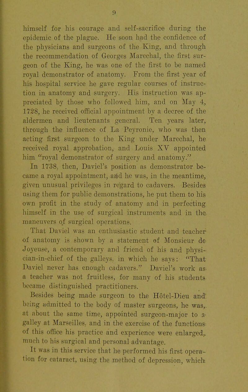 himself for liis courage and self-sacrifice during the epidemic of the plague. He soon had the confidence of the physicians and surgeons of the King, and through the recommendation of Georges Marechal, the first sur- geon of the King, he was one of the first to be named royal demonstrator of anatomy. From the first year of his hospital service he gave regular courses of instruc- tion in anatomy and surgery. Pli.s instruction was ap- preciated by those who followed him, and on May 4, 1728, he received official appointment by a decree of the aldermen and lieutenants general. Ten years later, through the influence of La Peyronie, who was then acting first surgeon to the King under Marechal, he received royal approbation, and Louis XV appointed him royal demonstrator of surgery and anatomy. In 1738. then, Daviel's position as demonstrator be- came a royal appointment, and he was, in the meantime, given unusual privileges in re'gard to cadavers. Besides using them for public demonstrations, he put them to his own profit in the study of anatomy and in perfecting himself in the use of surgical instruments and in the maneuvers of surgical operations. That Daviel was an enthusiastic student and teacher of anatomy is shown by a statement of Monsieur de Joyeuse, a contemporary and friend of his and physi- cian-in-chief of the galleys, in which he says: That Daviel never has enough cadavers. Daviel's work as- a teacher was not fruitless, for many of his students became distinguished practitioners. Besides being made surgeon to the Hotel-Dieu and', being admitted to the body of master surgeons, he was,, at about the same time, appointed surgeon-major to galley at Marseilles., and in the exercise of the functions; of this office his practice and experience were enlarged,, much to his surgical and personal advantage. It was in this service that he performed his first opera- tion for cataract, using the method of depression, which;