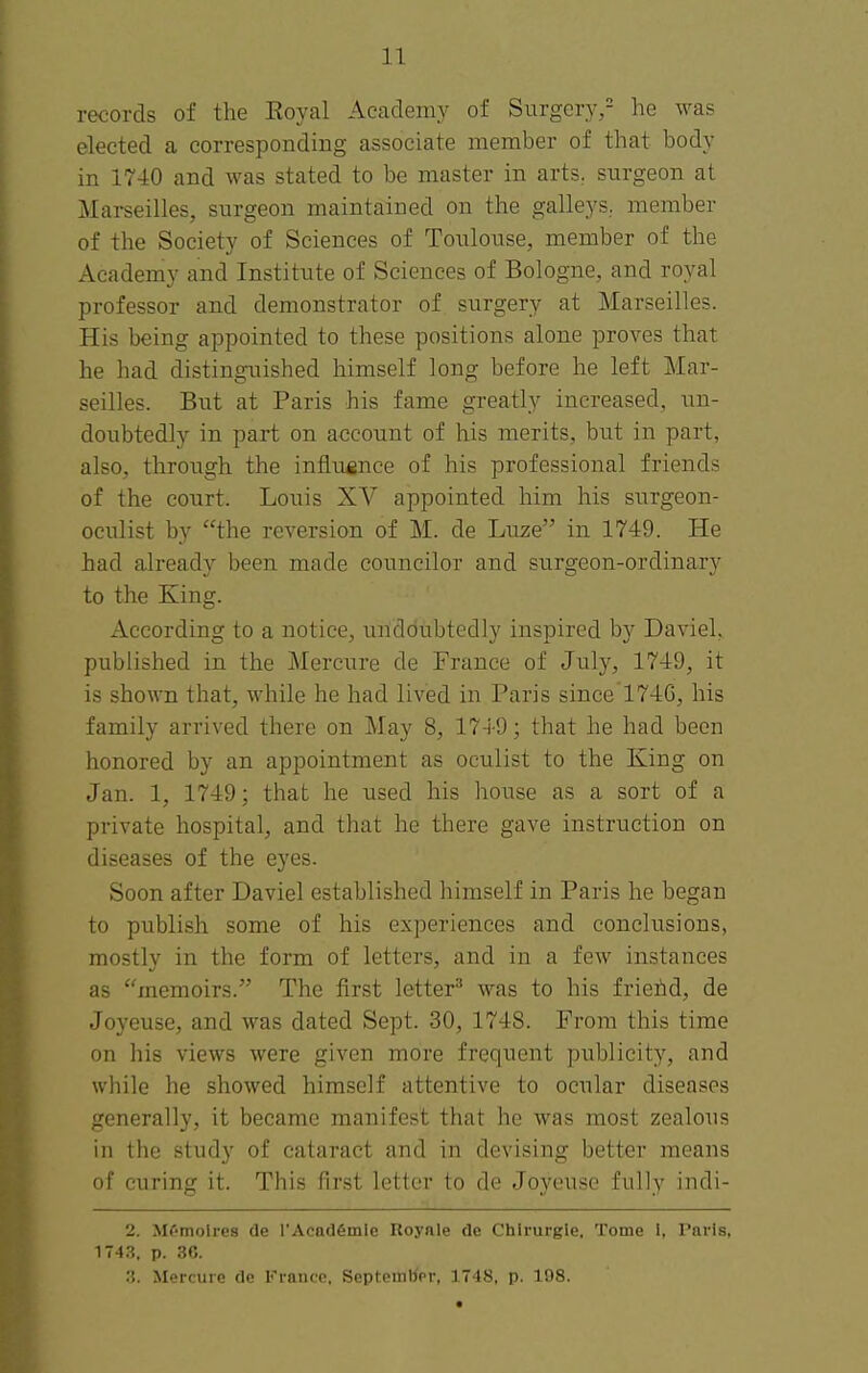 11 records of the Koyal Acaclem}' of SurgcrY,^' he was elected a corresponding associate member of that body in 1740 and was stated to be master in arts,, surgeon at Mai-seilles, surgeon maintained on the galleys, member of the Society of Sciences of Toulouse, member of the Academy and Institute of Sciences of Bologne, and royal professor and demonstrator of surgery at Marseilles. His being appointed to these positions alone proves that he had distinguished himself long before he left Mar- seilles. But at Paris his fame greatly increased, un- doubtedly in part on account of his merits, but in part, also, through the intiuisnce of his professional friends of the court. Louis XV appointed him his surgeon- oculist by the reversion of M. de Luze in 1749. He had already been made councilor and surgeon-ordinary to the King. According to a notice, undoubtedly inspired by Daviel, published in the Mercure de France of July, 1749, it is shown that, while he had lived in Paris since 174G, his family arrived there on May 8, 1749; that he had been honored by an appointment as oculist to the King on Jan. 1, 1749; that he used his house as a sort of a private hospital, and that he there gave instruction on diseases of the eyes. Soon after Daviel established himself in Paris he began to publish some of his experiences and conclusions, mostly in the form of letters, and in a few instances as memoirs. The first letter^ was to his frieiid, de Joyeuse, and was dated Sept. 30, 1748. From this time on his views were given more frequent publicity, and while he showed himself attentive to ocular diseases generally, it became manifest that he was most zealous in the study of cataract and in devising better means of curing it. This first letter to de Joyeuse fully indi- 2. Mf-molres de I'AcQdSmie Royale de Chlrurgle, Tome 1, Paris, 1743, p. .30.