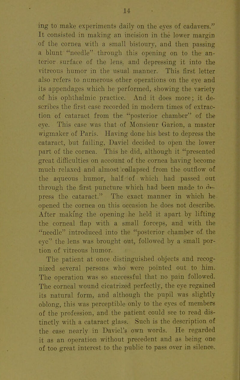 ing to make experiments daily on the eyes of cadavers. It consisted in making an incision in the lower margin of the cornea with a small bistoury, and then passing a blunt needle through this opening on to the an- terior surface of the lens., and depressing it into the vitreous humor in the usual manner. This first letter also refers to numerous other operations on the eye and its appendages which he performed, showing the variety of his ophthalmic practice. And it does more; it de- scribes the first case recorded in modern times of extrac- tion of cataract from the posterior chamber of the eye. This case was that of Monsieur Garion. a master ivigmaker of Paris. Having done his best to depress the cataract, but failing, Daviel decided to ojDen the lower part of the cornea. This he did, although it presented great difficulties on account of the cornea having become much relaxed and almost collapsed from the outflow of the aqueous humor, half of which had passed out through the first puncture which had been made to de- press the cataract. The exact manner in which he opened the cornea on this occasion he does not describe. After makmg the opening he held it apart by lifting the corneal flap with a small forceps, and with the needle introduced into the posterior chamber of the eye the lens was brought out, followed by a small por- tion of vitreous humor. The patient at once distinguished objects and recog- nized several persons who were pointed out to him. The operation was so successful that no pain followed. The corneal wound cicatrized perfectly, the eye regained its natural form, and although the pupil was slightly oblong, this was perceptible only to the eyes of members of the profession, and the patient could see to read dis- tinctly with a cataract glass. Such is the description of the case nearly in Daviel's own words. He regarded it as an operation without precedent and as being one of too great interest to the public to pass over in silence.