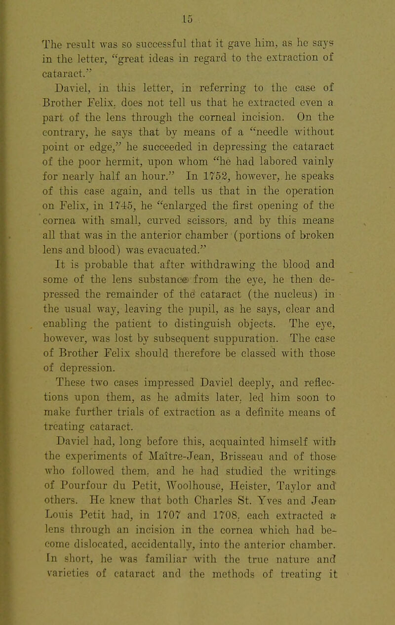 The result was so successful that it gave him, as he says in the letter, great ideas in regard to the extraction of cataract. Daviel, in this letter, in referring to the case of Brother Felix,, does not tell us that he extracted even a part of the lens through the corneal incision. On the contrary, he says that by means of a needle without point or edge, he succeeded in depressing the cataract of the poor hermit, upon whom he had labored vainly for nearly half an hour. In 1752, however, he speaks of this case again, and tells us that in the operation on Felix, in 1745, he enlarged the first opening of the cornea with small, curved scissors, and by this means all that was in the anterior chamber (portions of broken lens and blood) was evacuated. It is probable that after withdrawing the blood and some of the lens substance from the eye, he then de- pressed the remainder of the cataract (the nucleus) in the usual way, leaving the pupil, as he says, clear and enabling the patient to distinguish objects. The eye, however, was lost by subsequent suppuration. The case of Brother Felix should therefore be classed with those of depression. These two cases impressed Daviel deeply, and reflec- tions upon them, as he admits later, led him soon to make further trials of extraction as a definite means of treating cataract. Daviel had, long before this, acquainted himself with the experiments of Maitre-Jean, Brisseau and of those who followed them, and he had studied the writings of Pourfour du Petit, Woolhouse, Heister, Taylor and others. He knew that both Charles St. Yves and Jean- Louis Petit had, in 1707 and 1708. each extracted a lens through an incision in the cornea which had be- come dislocated, accidentally, into the anterior chamber. In short, he was familiar with the true nature and varieties of cataract and the methods of treating it