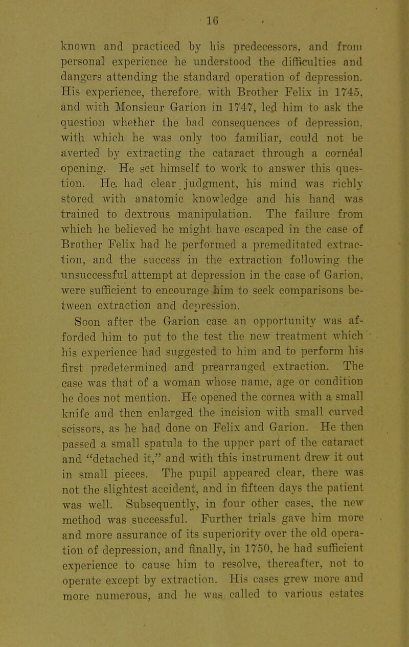 10 known and practiced by his predecessors, and from personal experience he understood the difficulties and dangers attending the standard operation of depression. His experience, therefore, with Brother Felix in 1745, and with Monsieur Garion in 1747, lejl him to ask the question whether the bad consequences of depression, with which he M'as only too familiar, could not be averted by extracting the cataract through a corneal opening. He set himself to work to answer this ques- tion. He. had clear judgment, his mind was richly stored with anatomic knowledge and his hand was trained to dextrous manipulation. The failure from which he believed he might have escaped in the case of Brother Felix had he performed a premeditated extrac- tion, and the success in the extraction followine the unsuccessful attempt at depression in the case of Garion, were sufficient to encourage him to seek comparisons be- tween extraction and depression. Soon after the Garion case an opportunity was af- forded him to put to the test the new treatment Avhich' his experience had suggested to him and to perform his first predetermined and prearranged extraction. The ease was that of a woman whose name, age or condition he does not mention. He opened the cornea with a small knife and then enlarged the incision with small curved scissors, as he had done on Felix and Garion. He then passed a small spatula to the upper part of the cataract and detached it, and with this instrument drew it out in small pieces. The pupil appeared clear, there was not the slightest accident, and in fifteen days the patient was well. Subsequently, in four other cases, the new method was successful. Further trials gave him more and more a.ssurance of its superiority over the old opera- tion of depression, and finally, in 1750, he had sufficient experience to cause him to resolve, thereafter, not to operate except by extraction. His cases grew more and more numerous, and he was called to various estates