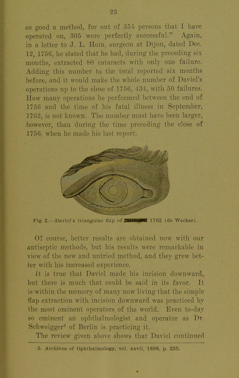 so good a method, for out of 35-t persons that I have operated on, 305 were perfectly successful. Again, in a letter to J. L. Hoin,. surgeon at Dijon, dated Dec. 12, 1756, he stated that he had, during the preceding six months, extracted 80 cataracts with only one failure. Adding this number to tlte total reported six months before, and it would make the whole number of Daviel's operations up to the close of 1756, 434, with 50 failures. How many operations he performed between the end of 175G and the time of his fatal illness in September, 1763, is not known. The number must have been larger, however, than during the time preceding the close of 1756. when he made his last report. Fig. 2.—David's triangular flap of QBi^pK 1762 (de Wecker). Of course, better results are obtained now with our antiseptic methods, but his results were remarkable in view of the new and untried method, and they grew bet- ter with his increased experience. It is true that Daviel made his incision downward, but there is much that could be said in its favor. It is within the memory of many now living that the simple -flap extraction with incision downward was practiced by the most eminent operators of the world. Even to-day so eminent an ophthalmologist and operator as Dr. Schweigger'' of Berlin is practicing it. The review given above shows that Daviel continued 5. Archives of Oplithalmology, vol. x.xvli, 1898, p. 255.