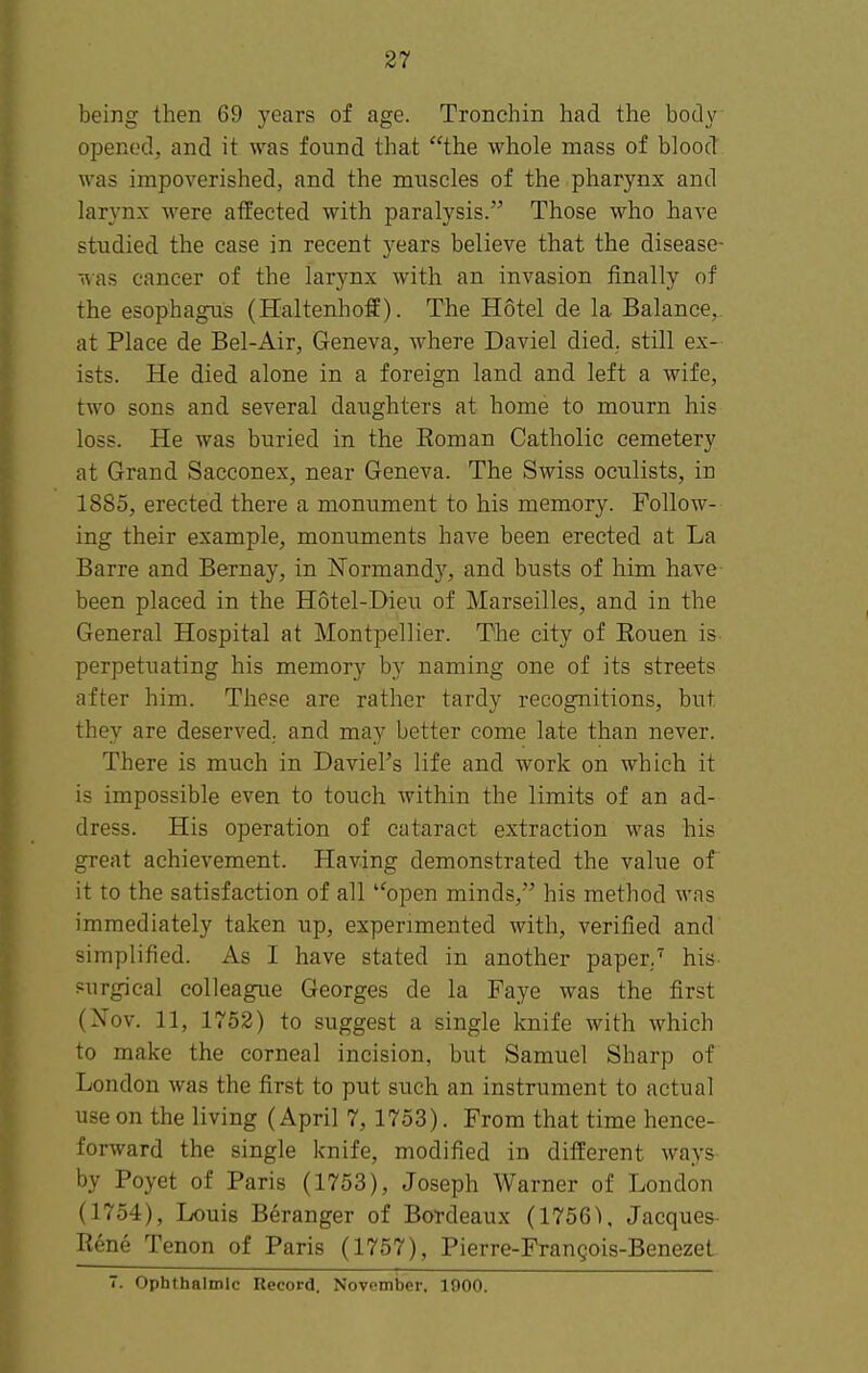 being then 69 years of age. Tronchin had the body opened, and it was found that the whole mass of blood was impoverished, and the muscles of the pharynx and larynx were affected with paralysis. Those who have studied the case in recent years believe that the disease- was cancer of the larynx with an invasion finally of the esophagus (Haltenhoff). The Hotel de la Balance, at Place de Bel-Air, Geneva, where Daviel died, still ex- ists. He died alone in a foreign land and left a wife, two sons and several daughters at home to mourn his loss. He was buried in the Roman Catholic cemetery at Grand Sacconex, near Geneva. The Swiss oculists, in 1885, erected there a monument to his memory. Follow- ing their example, monuments have been erected at La Barre and Bernay, in Normandy, and busts of him have been placed in the Hotel-Dieu of Marseilles, and in the General Hospital at Montpellier. The city of Rouen is perpetuating his memory by naming one of its streets after him. These are rather tardy recognitions, but they are deserved, and may better come late than never. There is much in Daviel's life and work on which it is impossible even to touch within the limits of an ad- dress. His operation of cataract extraction was his great achievement. Having demonstrated the value of it to the satisfaction of all open minds, his method was immediately taken up, experimented with, verified and simplified. As I have stated in another paper.his purgical colleague Georges de la Faye was the first (Nov. 11, 1752) to suggest a single knife with which to make the corneal incision, but Samuel Sharp of London was the first to put such an instrument to actual use on the living (April 7, 1753). From that time hence- forward the single knife, modified in different ways by Poyet of Paris (1753), Joseph Warner of London (1754), Louis Beranger of Bordeaux (17561, Jacques- Rene Tenon of Paris (1757), Pierre-Frangois-Benezet 7. Ophthalmic Record. November. 1900.