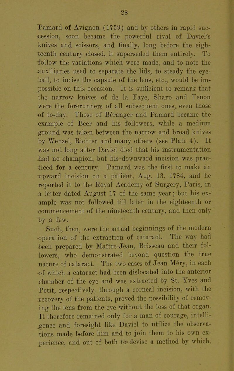 Pamard of Avignon (1759) and by others in rapid suc- <3ession, soon became the powerful rival of Daviel's knives and scissors, and finally, long before the eigh- teenth century closed, it superseded them entirely. To ioUow the variations which were made, and to note the .auxiliaries used to separate the lids, to steady the eye- ball, to incise the capsule of the lens, etc., would be im- possible on this occasion. It is sufficient to remark that the narrow knives of de la Faye, Sharp and Tenon were the forerunners of all subsequent ones, even those of to-day. Those of Beranger and Pamard became the example of Beer and his followers, while a medium ground was talcen between the narrow and broad knives by Wenzel, Richter and many others (see Plate 4). It was not long after Daviel died that his instrumentation -had no champion, but his- downward incision was prac- ticed for a century. Pamard was the first to make an upward incision on a patient, Aug. 13; 1784, and he reported it to the Eoyal Academy of Surgery, Paris, in a letter dated August 17 of the same year; but his ex- ample was not followed till later in the eighteenth or -commencement of the nineteenth century, and then only by a few. Such, then, were the actual beginnings of the modern -operation of the extraction of cataract. The way had been prepared by Maitre-Jean, Brisseau and their fol- lowers, who demonstrated beyond question the true nature of cataract. The two cases of Jean Mery, in each •of which a cataract had been dislocated into the anterior chamber of the eye and was extracted by St. Yves and Petit, respectively, through a corneal incision, with the recovery of the patients, proved the possibility of remov- ing the lens from the eye without the loss of that organ. It therefore remained only for a man of courage, intelli- gence and foresight like Dayiel to utilize the observa- tions made before him and to join them to his own ex- perience, and out of both to devise a method by which.