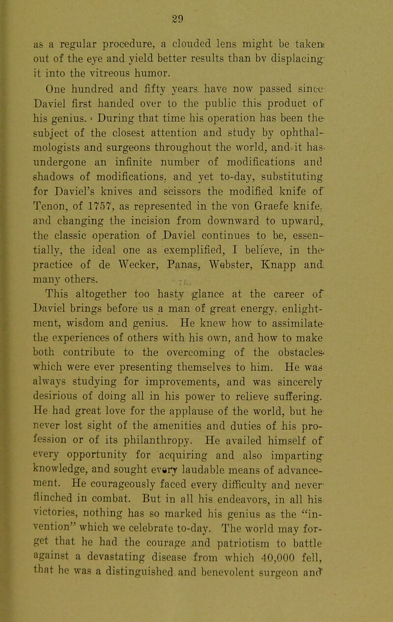 as a regular procedure, a clouded lens might be taken; out of the eye and yield better results than bv displacing- it into the vitreous humor. One hundred and fifty years have now passed since Daviel first handed over to the public this product of his genius. ■ During that time his operation has been the- subject of the closest attention and study by ophthal- mologists and surgeons throughout the world, and. it has- undergone an infinite number of modifications and shadows of modifications, and yet to-day, substituting for Daviel's knives and scissors the modified knife of Tenon, of 1757, as represented in the von Graefe knife, and changing the incision from downward to upward,, the classic operation of Daviel continues to be, essen- tially, the ideal one as exemplified, I believe, in the- practice of de Wecker, Panas, Webster, Knapp ani many others. This altogether too hasty glance at the career of Daviel brings before us a man of great energy, enlight- ment, wisdom and genius. He knew how to assimilate- the experiences of others with his own, and how to make both contribute to the overcoming of the obstacles- which were ever presenting themselves to him. He was always studying for improvements, and was sincerely desirious of doing all in his power to relieve suffering. He had great love for the applause of the world, but he- never lost sight of the amenities and duties of his pro- fession or of its philanthropy. He availed himself of every opportunity for acquiring and also imparting- knowledge, and sought every laudable means of advance- ment. He courageously faced every difficulty and never- flinched in combat. But in all his endeavors, in all his victories, nothing has so marked his genius as the in- vention which we celebrate to-day. The world may for- get that he had the courage and patriotism to battle against a devastating disease from which 40,000 fell, that he -was a distinguished and benevolent surgeon and'