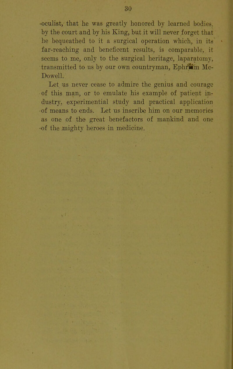 •oculist, that he was greatly honored by learned bodies, by the court and by his King, but it will never forget that he bequeathed to it a surgical operation which, in its far-reaching and beneficent results, is comparable, it seems to me, only to the surgical heritage, laparatomy, transmitted to us by our own countryman, EphrMhi Mc- Dowell. Let us never cease to admire the genius and courage of this man, or to emulate his example of patient in- dustry, experimential study and practical application • of means to ends. Let us inscribe him on our memories as one of the great benefactors of mankind and one ■of the mighty heroes in medicine.