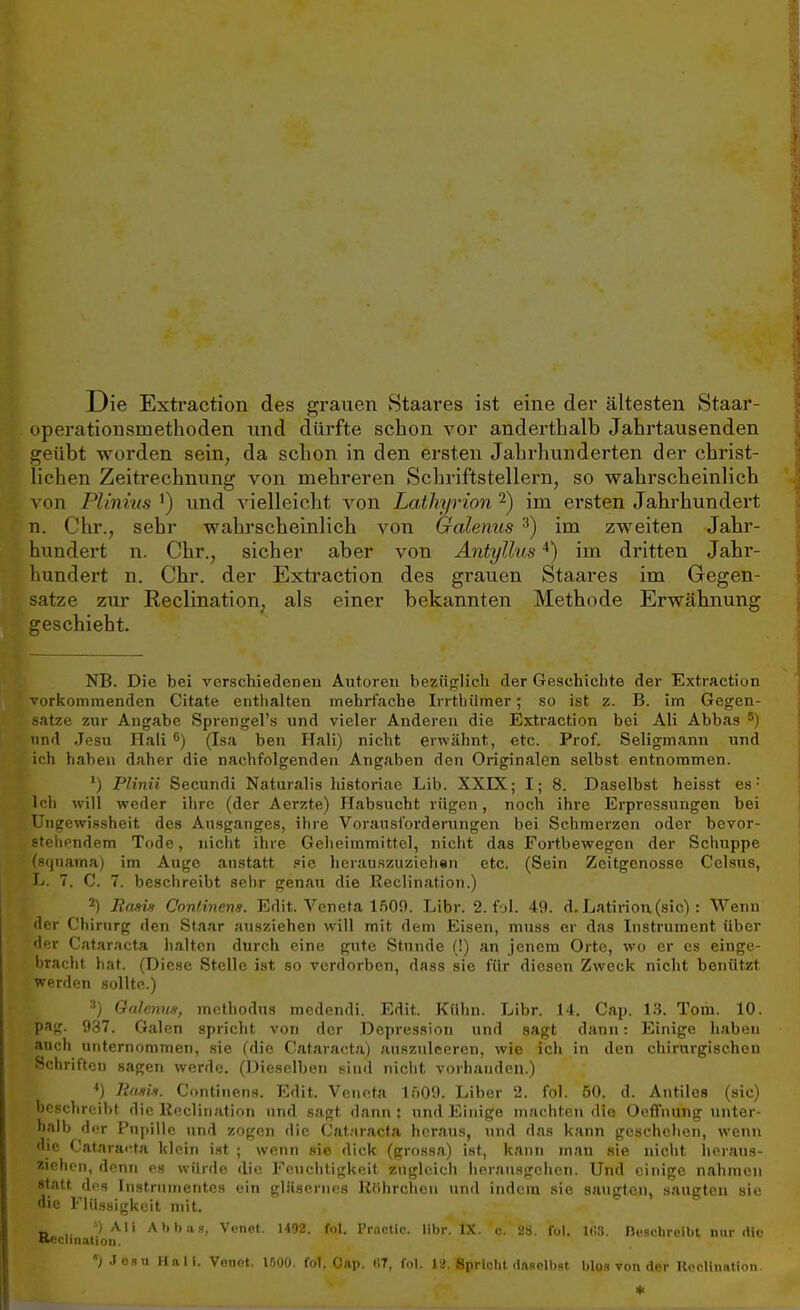 Die Extraction des grauen Staares ist eine der ältesten Staar- operationsmethoden und dürfte schon vor anderthalb Jahrtausenden geübt worden sein, da schon in den ersten Jahrhunderten der christ- lichen Zeitrechnung von mehreren Schriftstellern, so wahrscheinlich von Plinius x) und vielleicht von Lathyrion2) im ersten Jahrhundert n. Chr., sehr wahrscheinlich von Galenits 3) im zweiten Jahr- hundert n. Chr., sicher aber von Antyllus4) im dritten Jahr- hundert n. Chr. der Extraction des grauen Staares im Gegen- satze zur Reclination, als einer bekannten Methode Erwähnung geschieht. NB. Die bei verschiedenen Autoren bezüglich der Geschichte der Extraction vorkommenden Citate enthalten mehrfache Irrtbümer; so ist z. B. im Gegen- satze zur Angabe Sprengel'» und vieler Anderen die Extraction bei Ali Abbas 5) und Jesu Hali 6) (Isa ben Hali) nicht erwähnt, etc. Prof. Seligmann und ich haben daher die nachfolgenden Angaben den Originalen selbst entnommen. ') Plinii Secundi Naturalis historiae Lib. XXK; I; 8. Daselbst heisst es: Ich will weder ihre (der Aerzte) Habsucht rügen, noch ihre Erpressungen bei Ungewissheit des Ausganges, ihre Vorausforderungen bei Schmerzen oder bevor- stehendem Tode, nicht ihre Geheimmittel, nicht das Fortbewegen der Schuppe fSquama) im Auge anstatt .°ie herauszuzieh«n etc. (Sein Zeitgenosse Celsus, L. 7. C. 7. beschreibt sehr genau die Reclination.) 2) Ranis Coniinens. Edit. Veneta IftOO. Libr. 2. fjl. 49. d. Latirion(sic): Wenn der Chirurg den Staar ausziehen will mit dem Eisen, muss er das Instrument über der Cataracta halten durch eine gute Stunde (!) an jenem Orte, wo er es einge- bracht hat. (Diese Stelle ist so verdorben, dass sie für diesen Zweck nicht benützt werden sollte.) 3) Oalemis, methodus medendi. Edit. Kühn. Libr. 14. Cap. 13. Tom. 10. pag. 937. Galen spricht von der Depression und sagt dann: Einige haben auch unternommen, sie (die Cataracta) auszuleeren, wie ich in den chirurgischen Schriften sagen werde. (Dieselben sind nicht vorhanden.) ') lim,i*. Coiitinens. Edit. Venera 1509. Liber 2. fol. 50. d. Antiles (sie) beschreiht die Reclination und sagt dann : und limine machten die Oeffnung unter- halb der Pupille und zogen die Cataracta heraus, und das kann geschehen, wenn die Cataracta klein ist ; wenn sie dick (grossa) ist, kann man sie nicht heraus- ziehen, denn es würde die Feuchtigkeit zugleich herausgehen. Und einige nahmen statt des Instrumentes ein gläsernes Rtthrchen und indem sie saugten, saugten sie die Flüssigkeit mit. t» .. 4) Ali Abbns, Vcnet. 1492. fol. Prnctlc. libr. IX. o. 2a. fol. Iii». Beschreibt nur die ') Jesu Hali. Vonot. 1500. fol. Oap. i!T, fol. 12. Spricht daselbst blas von der Reclination.