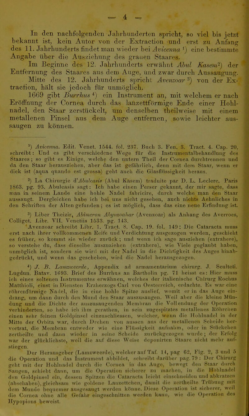 In den nachfolgenden Jahrhunderten spricht, so viel bis jetzt bekannt ist, kein Autor von der Extraction und erst zu Anfang des 11. Jahrhunderts findet man wieder bei Avicenna 1) eine bestimmte Angabe über die Ausziehung des grauen Staares. Im Beginne des 12. Jahrhunderts erwähnt Abul Käsern?) der Entfernung des Staares aus dem Auge, und zwar durch Aussaugung Mitte des 12. Jahrhunderts spricht Avenzoar3) von der Ex tracfion, hält sie jedoch für unmöglich. 1669 gibt Burrhus 4) ein Instrument an, mit welchem er nach Eröffnung der Cornea durch das lanzettförmige Ende einer Hohl- nadel, den Staar zerstückelt, um denselben theilweise mit einem metallenen Pinsel aus dem Auge entfernen, sowie leichter aus- saugen zu können. *) Avicenna. Edit. Venet. 1544. fol. 237. Buch 3. Fen. 3. Tract. 4. Cap. 20, schreibt: Und es gibt verschiedene Wege für die Instrumentalbehandlung des Staares ; so gibt es Einige, welche den untern Theil der Cornea durchtrennen und da den Staar herausziehen, aber das ist gefährlich, denn mit dem Staar, wenn er dick ist (aqua quando est grossa) geht auch die Glasflüssigkeit heraus. 2) La Chirurgie A'Abitlcasis (Abul Käsern) traduite par D. L. Ledere. Paris 1S63. pg. 93. Abulcasis sagt: Ich habe einen Perser gekannt, der mir sagte, dass man iu seinem Lande eine hohle Nadel fabricire, durch welche man den Staar aussaugt. Dergleichen habe ich bei uns nicht gesehen, auch nichts Aehnliehes in den Schriften der Alten gefunden; es ist möglich, dass das eine neue Erfindung is 3) Liber Theizir, Abinieron Ahytizoahar (Avenzoar) als Anhang des Averroes, Colliget. JLibr. VII. Venetiis 1533. pg. 143. 'Avenzoar schreibt Libr. 1. Track 8. Cap. 19. fol. 149: Die Cataracta muss erst nach ihrer vollkommenen Reife und Verdichtung ausgezogen werden, geschieht es früher, so kommt sie wieder zurück ; und wenn ich sage ausziehen (extrahere), so verstehe du, dass dieselbe auszuziehen (extrahere), wie Viele geglaubt haben, unmöglich ist, sondern sie wird mit der Nadel in die Dichtigkeit des Auges hin&b- gedrückt, und wenn das geschehen, wird die Nadel herausgezogen. 4) J. B. Lamzweerde, Appendix ad armainentarimn Chirurg. J. Scultcti. Lugdun. Batav. 1693. Brief des Burrhus an Bartholin pg. 71 heisst es: Hier muss ich eines seltenen Instrumentes erwähnen, welches der italienische Chirurg Rochus Matthioli, einst in Diensten Erzherzogs Carl von Oesterreich, erdachte. Es war eine röhrenförmige Nadel, die in eine hohle Spitze auslief, womit er in das Auge ein- drang, um dann durch den Mund den Staar auszusaugen. Weil aber die kleine Mün- dung und die Dichte der auszusaugenden Membran die Vollendung- der Operation verhinderten, so habe ich ihm gcrathen, in sein zugespitztes metallenes Röhrcnen einen sehr feinen Goldpinsel einzuschliessen, welcher, wenn die Hohlnadel in der Mitte der Orbita war, durch Drehen von aussen ans der metallenen Scheide her- vortrat, die Membran entweder wie eine Flüssigkeit aufnahm, oder in Stückchen zertheilte und dann wieder in seine Scheide zurückgezogen wurde; der Erfolg war der glücklichste, weil die auf diese Weise deponirten Staare nicht mehr auf- stiegen. Der Herausgeber (Lamzweerde), weicherauf Taf. 14, pag 62, Fig. 2, 3 und 5 die Operation und das Instrument abbildet, schreibt darüber pag. 79 : Der Chirurg geht mit der Hohlnadel durch die Cornea in das Auge, bewegt den Staar durch Sangen, schiebt dann, um die Operation sicherer zu machen, in die. Hohlnadel den Goldpinsel ein, dessen Spitzen die Cataracta leicht einschneiden und abkratzen (abschaben), gleichsam wie goldene Lanzettchen, damit die zertheilte Trübung mit dem Munde bequemer ausgesaugt werden könne. Diese Operation ist sicherer, weil die Cornea ohne alle Gefahr eingeschnitten werden kann, wie die Operation des Hypopions beweist.