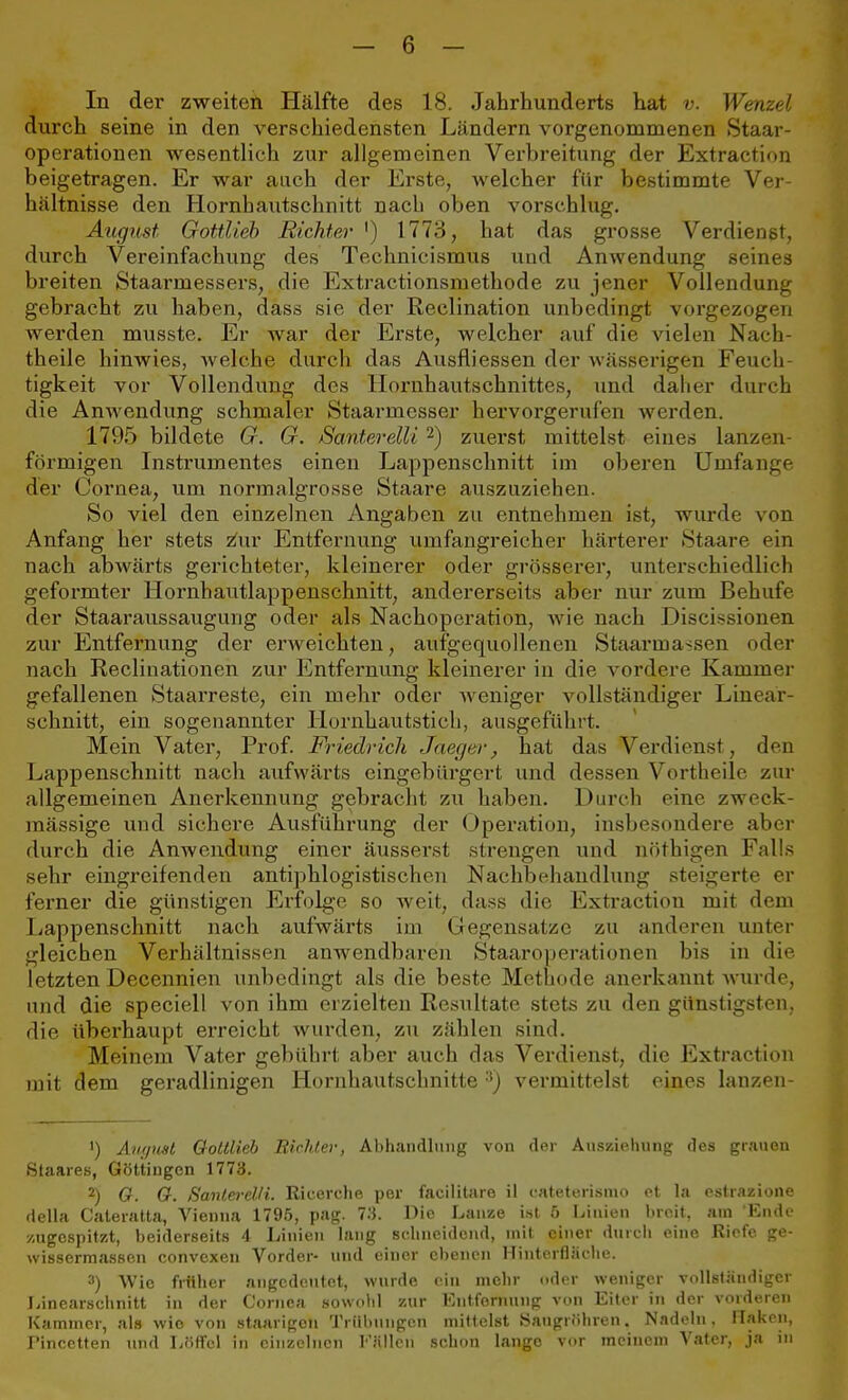 In der zweiten Hälfte des 18. Jahrhunderts hat v. Wenzel durch seine in den verschiedensten Ländern vorgenommenen Staar- operationen wesentlich zur allgemeinen Verbreitung der Extraction beigetragen. Er war auch der Erste, welcher für bestimmte Ver- hältnisse den Hornbautschnitt nach oben vorschlug. August Gottlieb Richter ') 1773, hat das grosse Verdienst, durch Vereinfachung des Technicismus und Anwendung seines breiten Staarmessers, die Extractionsmethode zu jener Vollendung gebracht zu haben, dass sie der Reclination unbedingt vorgezogen werden musste. Er war der Erste, welcher auf die vielen Nach theile hinwies, welche durch das Ausfliessen der wässerigen Feuch- tigkeit vor Vollendung des Hornhautschnittes, und daher durch die Anwendung schmaler Staarmesser hervorgerufen werden. 1795 bildete G. G. Santerelli2) zuerst mittelst eines lanzen- förmigen Instrumentes einen Lappenschnitt im oberen Umfange der Cornea, um normalgrosse Staare auszuziehen. So viel den einzelnen Angaben zu entnehmen ist, wurde von Anfang her stets z'ur Entfernung umfangreicher härterer Staare ein nach abwärts gerichteter, kleinerer oder grösserer, unterschiedlich geformter Hornhautlappenschnitt, andererseits aber nur zum Behufe der Staaraussaugung oder als Nachoperation, wie nach Discissionen zur Entfernung der erweichten, aufgequollenen Staarmassen oder nach Reclinationen zur Entfernung kleinerer in die vordere Kammer gefallenen Staarreste, ein mehr oder weniger vollständiger Lineär- schnitt, ein sogenannter Hornhautstich, ausgeführt. Mein Vater, Prof. Friedrich Jaeger, hat das Verdienst, den Lappenschnitt nach aufwärts eingebürgert und dessen Vortheile zur allgemeinen Anerkennung gebracht zu haben. Durch eine zweck- mässige und sichere Ausführung der Operation, insbesondere aber durch die Anwendung einer äusserst strengen und nöthigen Falls sehr eingreifenden antiphlogistischen Nachbehandlung steigerte er ferner die günstigen Erfolge so weit, dass die Extraction mit dem Lappenschnitt nach aufwärts im Gegensalze zu anderen unter gleichen Verhältnissen anwendbaren Staar Operationen bis in die letzten Decennien unbedingt als die beste Methode anerkannt wurde, und die speciell von ihm erzielten Resultate stets zu den günstigsten, die überhaupt erreicht wurden, zu zählen sind. Meinem Vater gebührt aber auch das Verdienst, die Extraction mit dem geradlinigen Hornhautschnitte 3) vermittelst eines lanzen- •) Angwt Gottlieb Richter, Abhandlung von der Anstellung des grauen Staares, Göttingen 1773. 2) O. O. Santerelti. Ricerche per facilitare il cateterismo et la estrazione della Cateratta, Vienna 1795, pag. 73. Die Lanze ist 6 Linien breit, am Ende zugespitzt, beiderseits 4 Linien lang schneidend, mit einer durch eine Riefe ge- wissermassen convexen Vorder- und einer ebenen Hinterfläche. 3) Wie früher angedeutet, wurde ein mehr oder weniger vollständiger Linearschnitt in der Cornea sowohl zur Entfernung von Eiter in der vorderen Kammer, als wie von staarigon Trübungen mittelst Saugröhren. Nadeln. Ilakon, rincetten und Löffel in einzelnen Füllen schon lango vor meinem Vater, ja in