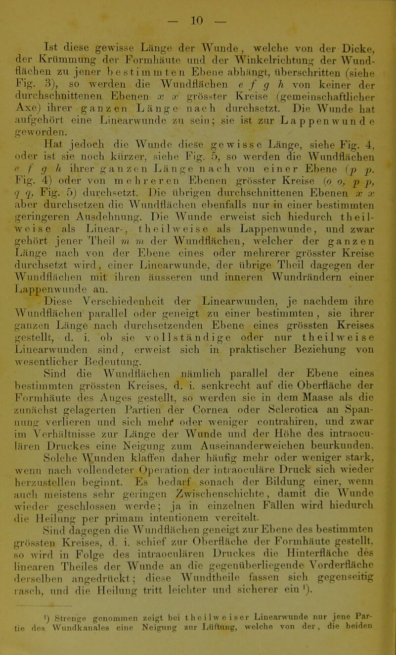 Ist diese gewisse Länge der Wunde , welche von der Dicke, der Krümmung der Forrnhäute und der Winkelrichtung der Wund- flächen zu jener bestimmten Ebene abhängt, tiberschritten (siehe Fig. 3), so werden die Wundflächen e f g h von keiner der durchschnittenen Ebenen x x grösster Kreise (gemeinschaftlicher Axe) ihrer ganzen Länge nach durchsetzt. Die Wunde hat aufgehört eine Linearwunde zu sein; sie ist zur Lappen wunde geworden. Hat jedoch die Wunde diese gewisse Länge, siehe Fig. 4, oder ist sie noch kürzer, siehe Fig. 5, so werden die Wundflächen a f cj k ihrer ganzen Länge nach von einer Ebene (p p. Fig. 4) oder von mehreren Ebenen grösster Kreise (o o, p p, 7 7, Fig. 5) durchsetzt. Die übrigen durchschnittenen Ebenen x x aber durchsetzen die Wundflächen ebenfalls nur in einer bestimmten geringeren Ausdehnung. Die Wunde erweist sich hiedurch theil- weise als Linear-, theilweise als Lappenwunde, und zwar gehört jener Theil m m. der Wundflächen, welcher der ganzen Länge nach von der Ebene eines oder mehrerer grösster Kreise durchsetzt wird, einer Linearwunde, der übrige Theil dagegen der Wundflächen mit ihren äusseren und inneren Wundrändern einer Lapjpenwunde an. Diese Verschiedenheit der Linearwunden, je nachdem ihre Wundflächen parallel öder geneigt zu einer bestimmten, sie ihrer ganzen Länge nach durchsetzenden Ebene eines grössten Kreises gestellt, d. i. ob sie vollständige oder nur theilweise Linearwunden sind, erweist sich in praktischer Beziehung von wesentlicher Bedeutung. Sind die WundHächen nämlich parallel der Ebene eines bestimmten grössten Kreises, d. i. senkrecht auf die Oberfläche der Formhäute des Auges gestellt, so werden sie in dem Maase als die zunächst gelagerten Partien der Cornea oder Sclerotica an Span- nung verlieren und sich mein4 oder weniger contrahireu, und zwar im Verhältnisse zur Länge der Wunde und der Höhe des intraoeu- lären Druckes eine Neigung zum Auseinanderweichen beurkunden. Solche Wunden klaffen daher häufig mehr oder weniger stark, wenn nach vollendeter Operation der intraoeuläre Druck sich wieder herzustellen beginnt. Es bedarf sonach der Bildung einer, wenn auch meistens sehr gelingen Zwischenschichte, damit die Wunde wieder geschlossen werde; ja in einzelnen Fällen wird hiedurch die Heilung per primam intentionem vereitelt. Sind dagegen die Wundflftchen geneigt zur Ebene des bestimmten grössten Kreises, d. i. schief zur Oberfläche der Forrnhäute gestellt, so wird in Folge des intraocnlären Druckes die Hinterfläche des linearen Theiles der Wunde an die gegenüberliegende Vorderfläche derselben angedrückt; diese Wundtheile fassen sich gegenseitig rasch, und die Heilung tritt leichter und sicherer ein '). ') Strenge genommen zeigt bei t he ilvv eiser Linearwunde nur jene Par- tie des Wundkanales eine Neigung zur Lüftung, welche von der, die beiden