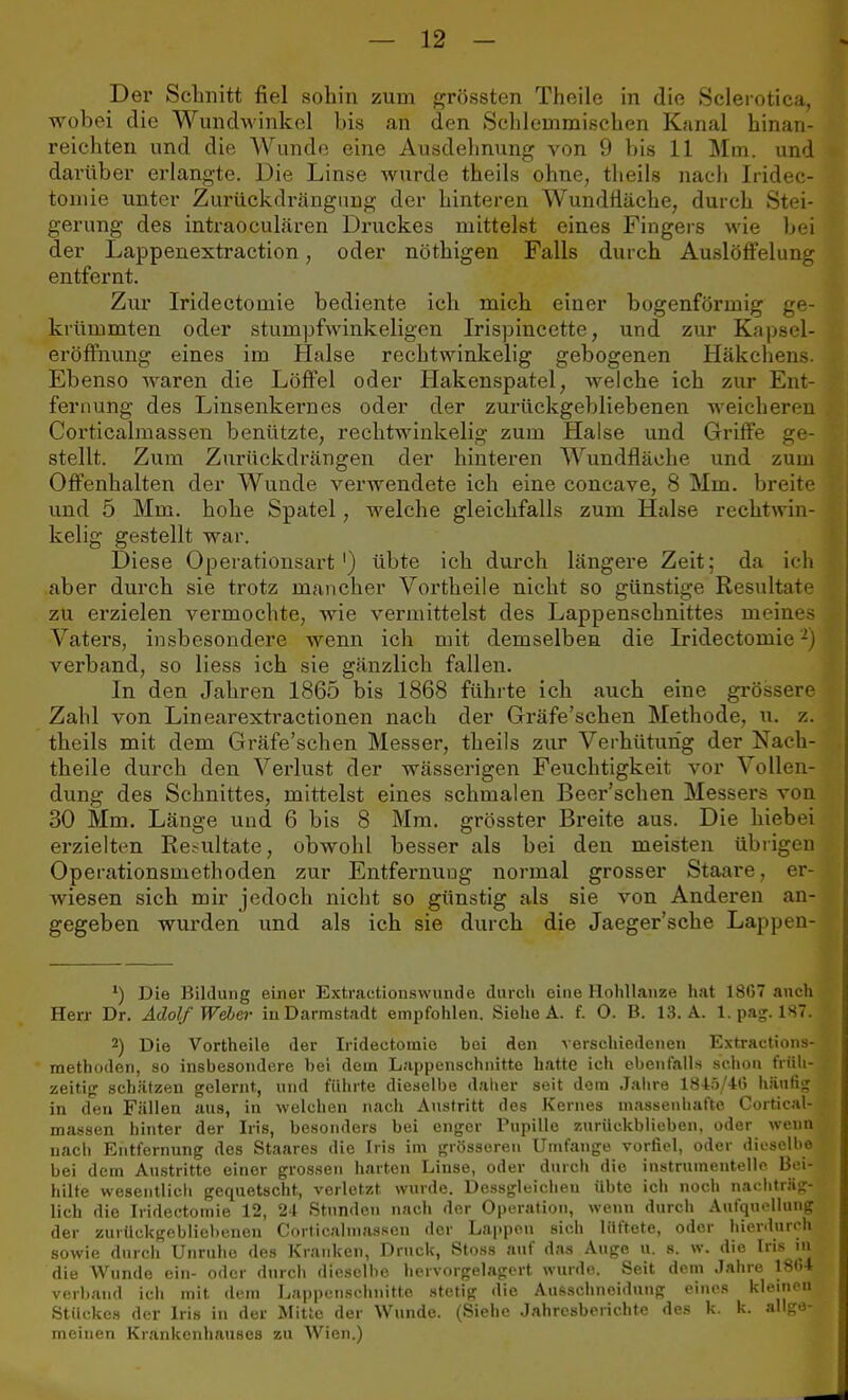 Der Schnitt fiel sohin zum grössten Theile in die Sclerotien wobei die Wundwinkel bis an den Schlernmischen Kanal binan- reicbten und die Wunde eine Ausdehnung von 9 bis 11 Mm. und darüber erlangte. Die Linse wurde theils ohne, theils nach Iridec- toniie unter Zurückdrängnng der hinteren Wundfläche, durch Stei- gerung des intraoculären Druckes mittelst eines Fingers wie bei der Lappenextraction, oder nöthigen Falls durch Auslöffelung entfernt. Zur Iridectomie bediente ich mich einer bogenförmig ge- krümmten oder stumpfwinkeligen Irispincette, und zur Kapsel- eröffnung eines im Halse rechtwinkelig gebogenen Häkchens. Ebenso waren die Löffel oder Hakenspatel, welche ich zur Ent- fernung des Linsenkernes oder der zurückgebliebenen weicheren Corticalmassen benützte, rechtwinkelig zum Halse und Griffe ge- stellt. Zum Zurückdrängen der hinteren Wundfläche und zum Offenhalten der Wunde verwendete ich eine concave, 8 Mm. breite und 5 Mm. hohe Spatel, welche gleichfalls zum Halse rechtwin- kelig gestellt war. Diese Operationsart1) übte ich durch längere Zeit; da ich aber durch sie trotz mancher Vortheile nicht so günstige Resultate zu erzielen vermochte, wie vermittelst des Lappenschnittes meines Vaters, insbesondere wenn ich mit demselben die Iridectomie2) verband, so Hess ich sie gänzlich fallen. In den Jahren 1865 bis 1868 führte ich auch eine grössere Zahl von Linearextractionen nach der Gräfe'schen Methode, u. z. theils mit dem Gräfe'schen Messer, theils zur Verhütung der Nach- theile durch den Verlust der wässerigen Feuchtigkeit vor Vollen- dung des Schnittes, mittelst eines schmalen Beer'schen Messers von 30 Mm. Länge und 6 bis 8 Mm. grösster Breite aus. Die hiebei erzielten Resultate, obwohl besser als bei den meisten übrigen Operationsmethoden zur Entfernung normal grosser Staare, er- wiesen sich mir jedoch nicht so günstig als sie von Anderen an- gegeben wurden und als ich sie durch die Jaeger'sche Lappen- 1) Die Bildung einer Extractionswunde durch eine Hohllanze hat 18G7 anch Herr Dr. Adolf Webei- iu Darmstadt empfohlen. Siehe A. f. 0. B. 13. A. 1. pag. 187. 2) Die Vortheile der Iridectomie bei den verschiedenen Extractions- methoden, so insbesondere bei dem Lappenschnitte hatte ich ebenfalls schon früh- zeitig schätzen gelernt, und führte dieselbe daher seit dem Jahre 184ö/4l> häufig in den Fällen aus, in welchen nach Austritt des Kernes massenhafte Cortical- massen hinter der Iris, besonders bei enger Pupille zurückblieben, oder wenn nach Entfernung des Staares die Iris im grösseren Umfange vorfiel, oder dieselbe bei dem Austritte einer grossen harten Linse, oder durch die instruinentelle Bei- hilfe wesentlich gequetscht, verletzt wurde. Dessgleicheu übte ich noch nachträg- lich die Iridectomie 12, 24 Stunden nach der Operation, wenn durch Aufquellung der zurückgebliebenen Corticalmassen der Lappen sich lüftete, oder hierdurch sowie durch Unruhe des Kranken, Druck, Stoss auf das Auge u. s. w. die Iris in die Wunde ein- oder durch dieselbe heivorgelagert wurde. Seit dem Jahre 1864 verband ich mit dem Lappenschnitte stetig die Ausschnoidung eines kleinen Stückes der Iris in der Mitte der Wunde. (Siehe Jahresberichte des k. k. allge- meinen Krankenhauses zu Wien.)