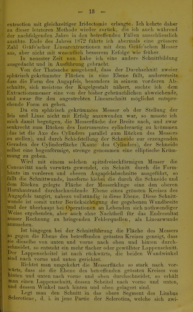 extraction mit gleichzeitiger Iridectomie erlangte. Ich kehrte daher zu dieser letzteren Methode wieder zurück, die ich auch während der nachfolgenden Jahre in den betreffenden Fällen ausschliesslich ausübte. Ende des Jahres 1872 führte ich abermals eine grössere Zahl Gräfe'scher Linearextractionen mit dem Gräfe'schen Messer aus, aber nicht mit wesentlich besserem Erfolge wie früher. In neuester Zeit nun habe ich eine andere Schnittbildung ausgedacht und in Ausführung gebracht. Von der Thatsache ausgehend, dass der Durchschnitt zweier sphärisch gekrümmter Flächen in eine Ebene fällt, andererseits dass die Form des Augapfels, besonders in seinem vorderen Ab- schnitte, sich meistens der Kugelgestalt nähert, suchte ich dem Extractionsmesser eine von der bisher gebräuchlichen abweichende, und zwar für den angestrebten Linearschnitt möglichst entspre- chende Form zu geben. Da ein sphärisch gekrümmtes Messer ob der Stellung der Iris und Linse nicht mit Erfolg anzuwenden war, so musste ich mich damit begnügen, die Messerfläche der Breite nach, und zwar senkrecht zum Rücken des Instrumentes cylinderartig zu krümmen (das ist die Axe des Cylinders parallel zum Rücken des Messers zu stellen), und durch Schiefstellung der Schneide zur erzeugenden Geraden der Cy linderfläche (Kante des Cylinders), der Schneide selbst eine bogenförmige, strenge genommen eine elliptische Krüm- mung zu geben. Wird mit einem solchen spitzdreieckförmigen Messer die Concavität nach vorwärts gewendet, ein Schnitt durch die Form- häute im vorderen und oberen Augapfelabschnitte ausgeführt, so fällt die Schnittwunde, insoferne hiebei die durch die Schneide und dorn Rücken gelegte Fläche der Messerklinge eine den oberen Hornhautrand durchschneidende Ebene eines grössten Kreises des Augapfels tangirt, nahezu vollständig in diese Ebene. Diese Schnitt- wunde ist somit unter Berücksichtigung der gegebenen Wundbreite und der überhaupt bei Operationen an Lebenden sich notwendiger W eise ergebenden, aber auch ohne Nachtheil für das Endresultat ausser Rechnung zu bringenden Fehlerquellen, als Linearwunde anzusehen. Ist hingegen bei der Schnittführung die Fläche des Messers so gegen die Ebene des betreffenden grössten Kreises geneigt, dass sie dieselbe von unten und vorne nach oben und hinten durch- schneidet, so entsteht ein mehr flacher oder gewölbter Lappenschnitt. Der Lappenscheitel ist nach rückwärts, die beiden Wundwinkel sind nach vorne und unten gerichtet. Richtet man umgekehrt die Messerfläche so stark nach vor- wärts, dass sie die Ebene des betreffenden grössten Kreises von hinten und unten nach vorne und oben durchschneidet, so erhält nian einen Lappetisohnitt, dessen Scheitel nach vorne und unten, und dessen Winkel nach hinten und oben gelagert sind. Legt man den Schnitt in das obere Segment des Linibus Scleroticae, d. i. in jene Partie der Sclerotica, welche sich zwi-