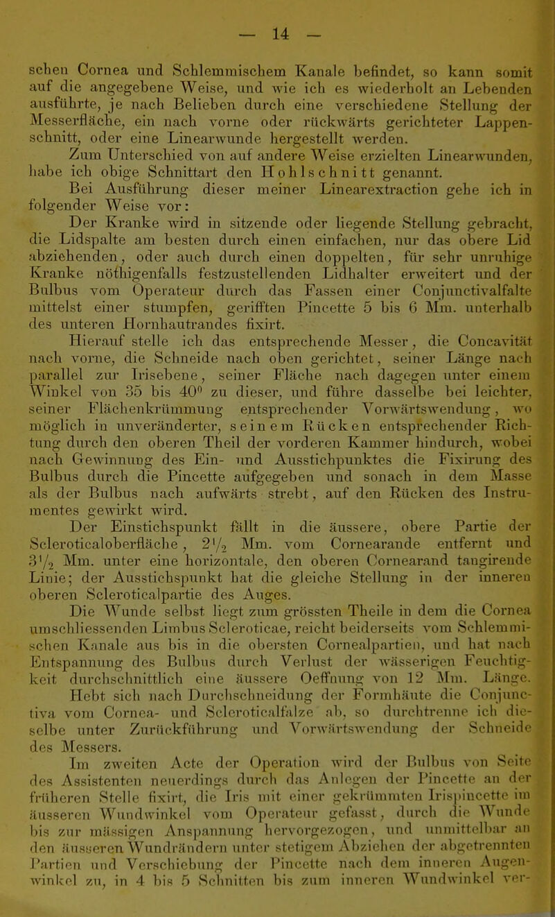 sehen Cornea und Schlemmischem Kanäle befindet, so kann somit auf die angegebene Weise, und wie ich es wiederholt an Lebenden ausführte, je nach Belieben durch eine verschiedene Stellung der Messerfläche, ein nach vorne oder rückwärts gerichteter Lappen- schnitt, oder eine Linearwunde hergestellt werden. Zum Unterschied von auf andere Weise erzielten Linearwunden, habe ich obige Schnittart den Hphls chnitt genannt. Bei Ausführung dieser meiner Linearextraction gehe ich in folgender Weise vor: Der Kranke wird in sitzende oder liegende Stellung gebracht, die Lidspalte am besten durch einen einfachen, nur das obere Lid abziehenden, oder auch durch einen doppelten, für sehr unruhige Kranke nöthigenfalls festzustellenden Lidhalter erweitert und der Bulbus vom Operateur durch das Fassen einer Conjunetivalfalte mittelst einer stumpfen, gerifften Pincette 5 bis 6 Mm. unterhalb des unteren Hornhautrandes fixirt. Hierauf stelle ich das entsprechende Messer, die Concavitiit nach vorne, die Schneide nach oben gerichtet, seiner Länge nach parallel zur Irisebene, seiner Fläche nach dagegen unter einem Winkel von 35 bis 40° zu dieser, und führe dasselbe bei leichter, seiner Fläch enkrüuiniuug entsprechender Vorwärtswendung, wo möglich in unveränderter, seinem Rücken entsprechender Rich- tung durch den oberen Theil der vorderen Kammer hindurch, wobei nach Gewinnung des Ein- und Ausstichpunktes die Fixirung des Bulbus durch die Pincette aufgegeben und sonach in dem Masse als der Bulbus nach aufwärts strebt, auf den Rücken des Instru- mentes gewirkt wird. Der Einstichspunkt fällt in die äussere, obere Partie der Scleroticaloberfläche, 2l/2 Mm. vom Cornearande entfernt und 3'/2 Mm. unter eine horizontale, den oberen Cornearand taugirende Linie; der Ausstichspunkt hat die gleiche Stellung in der inneren oberen Scleroticalpartie des Auges. Die Wunde selbst liegt zum grössten Theile in dem die Cornea umschliessenden Limbus Scleroticae, reicht beiderseits vom Schlemmi- schen Kanäle aus bis in die obersten Cornealpartien, und hat nach Entspannung des Bulbus durch Verlust der wässerigen Feuchtig- keit durchschnittlich eine äussere Oeffnung von 12 Mm. Länge. Hebt sich nach Durchsclmeidung der Formhäute die Conjune- tiva vom Cornea- und Scleroticalfalze ab, so durchtrenne ich die- selbe unter Zurückführung und Vnrwiirtswendung der Schneide des Messers. Im zweiten Acte der Operation wird der Bulbus von Seite des Assistenten neuerdings durch das Anlegen der Pincette an der früheren Stelle fixirt, die Iris mit einer gekrümmten Irispineette im äusseren Wundwinkel vom Operateur gefasst, durch die Wunde bis zur massigen Anspannung hervorgezogen, und unmittelbar an den äusyeren Wundrändern unter stetigem Abziehen der abgetrennten Partien und Verschiebung der Pincette nach dem inneren Augen- winkel zu, in 4 bis 5 Schnitten bis zum inneren Wundwinkel ver-