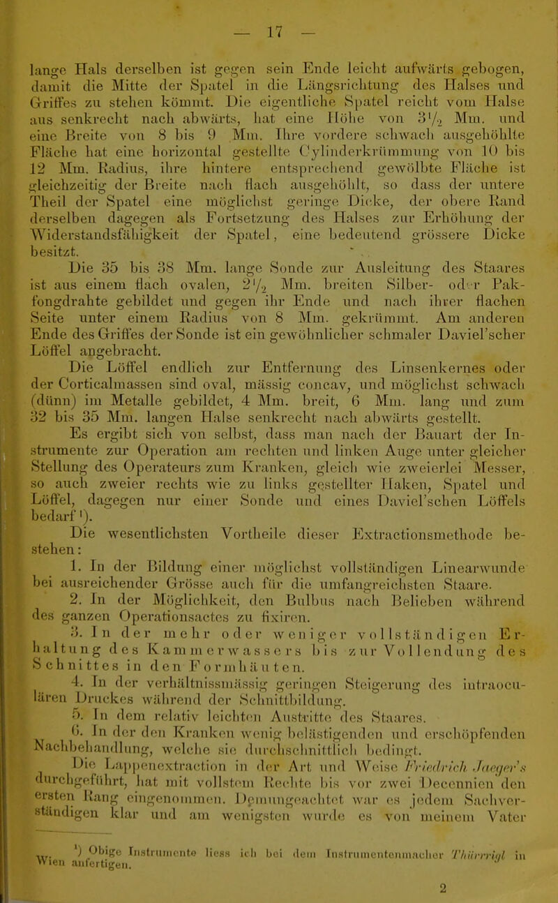 lange Hals derselben ist gegen sein Ende leicht aufwärts gebogen, damit die Mitte der Spatel in die Längsrichtung des Halses und Griffes zu stehen kömmt. Die eigentliche Spatel reicht vom Halse aus senkrecht nach abwärts, hat eine Höhe von 3l/> Mm. und eine Breite von 8 bis 9 Mm. Ihre vordere schwach ausgehöhlte Fläche ha1 eine horizontal gestellte Cylinderkrümmung von 10 bis 12 Mm. Radius, ihre hintere entsprechend gewölbte Fläche ist gleichzeitig der Breite nach flach ausgehöhlt, so dass der untere Theil der Spatel eine möglichst geringe Dicke, der obere Rand derselben dagegen als Fortsetzung des Halses zur Erhöhung der Widerstandsfähigkeit der Spatel, eine bedeutend grössere Dicke besitzt. * .. Die 35 bis 38 Mm. lange Sonde zur Ausleitung des Staares ist aus einem flach ovalen, 21/., Mm. breiten Silber- oder Pak- fongdrahte gebildet und gegen ihr Ende und nach ihrer flachen Seite unter einem Radius von <S Mm. gekrümmt. Am anderen Ende des Griffes der Sonde ist ein gewöhnlicher schmaler Daviel'scher Löffel angebracht. Die Löffel endlich zur Entfernung des Linsenkernes oder der Corticalmassen sind oval, mässig concav, und möglichst schwach (dünn) im Metalle gebildet, 4 Mm. breit, 6 Mm. lang und zum 32 bis 35 Mm. langen Halse senkrecht nach abwärts gestellt. Es ergibt sich von seihst, dass man nach der Bauart der In- strumente zur Operation am rechten und linken Auge unter gleicher Stellung des Operateurs zum Kranken, gleich wie zweierlei Messer, so auch zweier rechts wie zu links gestellter Nahen, Spatel und Löffel, dagegen nur einer Sonde und eines Daviel'schen Löffels bedarf '). Die wesentlichsten Vortheile dieser Extractionsmethode be- stehen : 1. In der Bildung einer möglichst vollständigen Linearwunde hei ausreichender Grösse auch für die umfangreichsten Staare. 2. In der Möglichkeit, den Bulbus nach Belieben während des ganzen Operationsactes zu fixiren. 3. In der mehr oder weniger vollständigen E r- h a 11 u n g d e s K a m m e r w a s s e r s b i s z ur Vo 11 e nd un g des Schnittes in den Fornihäu ten. 4. In der verhältnissmässig geringen Steigerung des iutraoeu- lären Druckes während der Schnittbildung. 5. In dem relativ leichten Austritte des Staares. 6. In der den Kranken wenig belästigenden und erschöpfenden Nachbehandlung, welche sie durchschnittlich bedingt. Die Lappcnextraction in der Art und Weise Friedrich Jaeger's durchgeführt, hat mit vollstem Rechte bis vor zwei Decennicn den ersten Hang eingenommen. Demungeaehtet war es jedem Sachver- ständigen klar und am wenigsten wurde es von meinem Vater l) Obig« Instrument.? Iiess ich bei «lein Instnnnentenmaclier ThürrTWl in ien anfertigen. 2