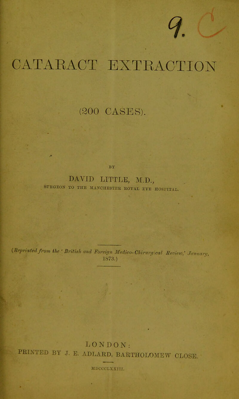 CATARACT EXTRACTION (300 CASES). BY DAVID LITTLE, M.D., SUKGEON TO THE 1IANCHESTEU EOYAX EYE HOSPITAL. (Reprintedfrom the ' British and Foreign Medico-Chirurgical Review,' Januan/ 1873.) LONDON: TED BY J. E. ADLARD, BARTHOLOMEW CLOSE. MDCC'tM.X.VIII.