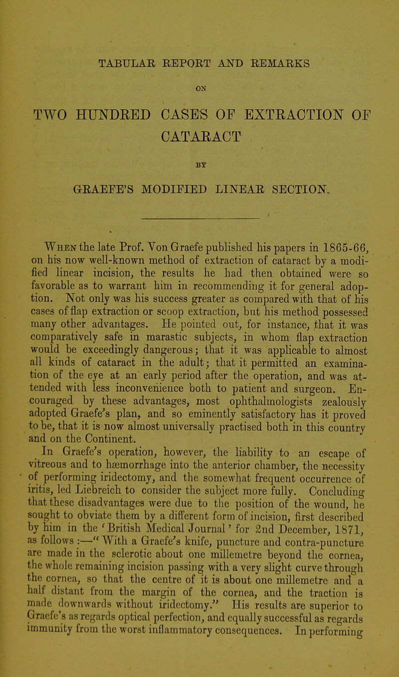 TABULAR REPORT AND REMARKS ON TWO HUNDRED OASES OF EXTRACTION OF CATARACT BY GRAEFE'S MODIFIED LINEAR SECTION. When the late Prof. Von Graefe published his papers in 1865-66, on his now well-known method of extraction of cataract by a modi- fied linear incision, the results he had then obtained were so favorable as to warrant him in recommending it for general adop- tion. Not only was his success greater as compared with that of his cases of flap extraction or scoop extraction, but his method possessed many other advantages. He pointed out, for instance, that it was comparatively safe in marastic subjects, in whom flap extraction would be exceedingly dangerous; that it was applicable to almost all kinds of cataract in the adult; that it permitted an examina- tion of the eye at an early period after the operation, and was at- tended with less inconvenience both to patient and surgeon. En- couraged by these advantages, most ophthalmologists zealously adopted Graefe's plan, and so eminently satisfactory has it proved to be, that it is now almost universally practised both in this country and on the Continent. In Graefe's operation, however, the liability to an escape of vitreous and to haemorrhage into the anterior chamber, the necessity of performing iridectomy, and the somewhat frequent occurrence of iritis, led Liebreich to consider the subject more fully. Concluding that these disadvantages were due to the position of the wound, he sought to obviate them by a different form of incision, first described by him in the 'British Medical Journal' for 2nd December, 1871, as follows  With a Graefe's knife, puncture and contra-puncture are made in the sclerotic about one millemetre beyond the cornea, the whole remaining incision passing with a very slight curve through the cornea, so that the centre of it is about one millemetre and a half distant from the margin of the cornea, and the traction is made downwards without iridectomy. His results are superior to Craefe's as regards optical perfection, and equally successful as regards immunity from the worst inflammatory consequences. In performing