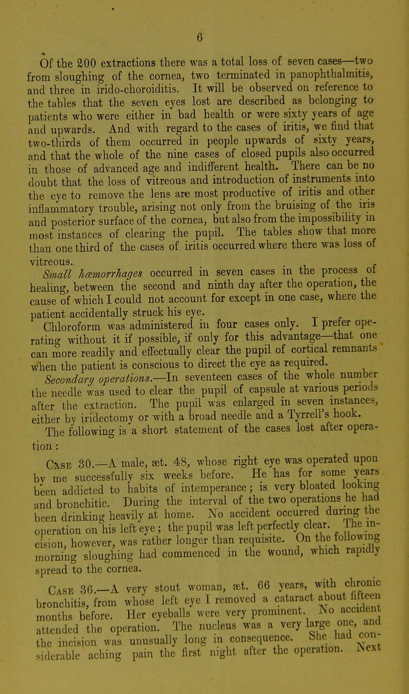 Of the 200 extractions there was a total loss of seven cases—two from sloughing of the cornea, two terminated in panophthalmitis, and three in irido-choroiditis. It will be observed on reference to the tables that the seven eyes lost are described as belonging to patients who were either in bad health or were sixty years of age and upwards. And with regard to the cases of iritis, we find that two-thirds of them occurred in people upwards of sixty years, and that the whole of the nine cases of closed pupils also occurred in those of advanced age and indifferent health. There can be no doubt that the loss of vitreous and introduction of instruments into the eye to remove the lens are most productive of iritis and other inflammatory trouble, arising not only from the bruising of ■ the iris and posterior surface of the cornea, but also from the impossibility in most instances of clearing the pupil. The tables show that more than one third of the cases of iritis occurred where there was loss of vitreous. . , Small licemorrhages occurred in seven cases in the process oi healing, between the second and ninth day after the operation, the cause of which I could not account for except in one case, where the patient accidentally struck his eye. Chloroform was administered in four cases only. I prefer ope- rating without it if possible, if only for this advantage—that one can more readily and effectually clear the pupil of cortical remnants when the patient is conscious to direct the eye as required. Secondary operations—-In seventeen cases of the whole number the needle was used to clear the pupil of capsule at various periods after the extraction. The pupil was enlarged in seven instances, either by iridectomy or with a broad needle and a Tyrrell s hook. The following is a short statement of the cases lost after opera- tion : Cxse 30.—A male, set. 48, whose right eye was operated upon bY me successfully six weeks before. He has for some years been addicted to habits of intemperance; is very bloated looking and bronchitic. During the interval of the two operations he had been drinking heavily at home. No accident occurred during the operation on his left eye; the pupil was left perfectly clear. Ihe in- cision, however, was rather longer than requisite. On the following morning sloughing had commenced in the Wound, which rapidly spread to the cornea. Case 36 A very stout woman, set. 66 years, with chronic bronchitis, from whose left eye I removed a cataract about fifteen months before. Her eyeballs were very prominent No accident attended the operation. The nucleus was a very large one, and the incision was unusually long in consequence. Sfcehaa m siderable aching pain the first night after the operation. Wext