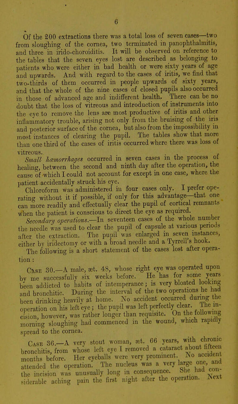 Of the 200 extractions there was a total loss of seven cases—two from sloughing of the cornea, two terminated in panophthalmitis, and three in irido-choroiditis. It will be observed on reference to the tables that the seven eyes lost are described as belonging to patients who were either in bad health or were sixty years of age and upwards. And with regard to the cases of iritis, we find that two-thirds of them occurred in people upwards of sixty years, and that the whole of the nine cases of closed pupils also occurred in those of advanced age and indifferent health. There can be no doubt that the loss of vitreous and introduction of instruments into the eye to remove the lens are most productive of iritis and other inflammatory trouble, arising not only from the bruising of ■ the iris and posterior surface of the cornea, but also from the impossibility in most instances of clearing the pupil. The tables show that more than one third of the cases of iritis occurred where there was loss of vitreous. . , Small licemorrhages occurred in seven cases in the process oi healing, between the second and ninth day after the operation, the cause of which I could not account for except in one case, where the patient accidentally struck his eye. Chloroform was administered in four cases only. I prefer ope- rating without it if possible, if only for this advantage—that one can more readily and effectually clear the pupil of cortical remnants when the patient is conscious to direct the eye as required. Secondary operations—-In seventeen cases of the whole number the needle was used to clear the pupil of capsule at various periods after the extraction. The pupil was enlarged in seven instances, either by iridectomy or with a broad needle and a Tyrrell s hook. The following is a short statement of the cases lost after opera- tion : Cxse 30.—A male, set. 48, whose right eye was operated upon bY me successfully six weeks before. He has for some years been addicted to habits of intemperance; is very bloated looking and bronchitic. During the interval of the two operations he had been drinking heavily at home. No accident occurred during the operation on his left eye; the pupil was left perfectly clear. Ihe in- cision, however, was rather longer than requisite. On the following morning sloughing had commenced in the Wound, which rapidly spread to the cornea. Case 36 A very stout woman, set. 66 years, with chronic bronchitis, from whose left eye I removed a cataract about fifteen months before. Her eyeballs were very prominent No accident attended the operation. The nucleus was a very large one, and the incision was unusually long in consequence. Sfcehaa m siderable aching pain the first night after the operation. Wext