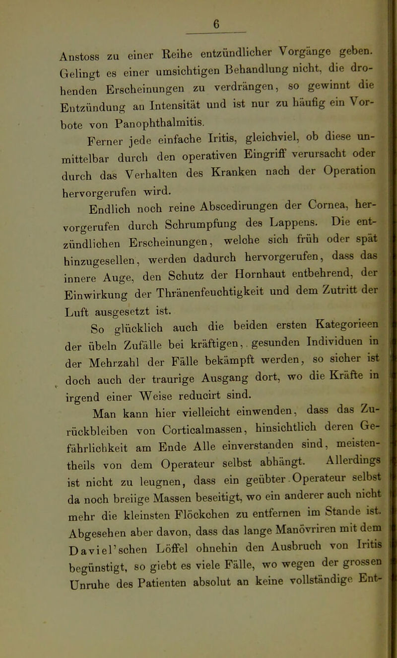 Anstoss zu einer Reihe entzündlicher Vorgänge geben. Gelingt es einer umsichtigen Behandlung nicht, die dro- henden Erscheinungen zu verdrängen, so gewinnt die Entzündung an Intensität und ist nur zu häufig ein Vor- bote von PanOphthalmitis. Ferner jede einfache Iritis, gleichviel, ob diese \m- mittelbar durch den operativen EingriflF verursacht oder durch das Verhalten des Kranken nach der Operation hervorgerufen wird. Endlich noch reine Abscedirungen der Cornea, her- vorgerufen durch Schrumpfung des Lappens. Die ent- zündlichen Erscheinungen, welche sich früh oder spät hinzugesellen, werden dadurch hervorgerufen, dass das innere Auge, den Schutz der Hornhaut entbehrend, der Einwirkung der Thränenfeuchtigkeit und dem Zutritt der Luft ausgesetzt ist. So glücklich auch die beiden ersten Kategorieen der Übeln Zufälle bei kräftigen, gesunden Individuen in der Mehrzahl der Fälle bekämpft werden, so sicher ist doch auch der traurige Ausgang dort, wo die Kräfte in irgend einer Weise reduoirt sind. Man kann hier vielleicht einwenden, dass das Zu- rückbleiben von Corticalmassen, hinsichtlich deren Ge- fährlichkeit am Ende Alle einverstanden sind, meisten- theils von dem Operateur selbst abhängt. Allerdings ist nicht zu leugnen, dass ein geübter-Operateur selbst da noch breiige Massen beseitigt, wo ein anderer auch nicht mehr die kleinsten Flöckchen zu entfernen im Stande ist. Abgesehen aber davon, dass das lange Manövriren mit dem ! Davi er sehen Löffel ohnehin den Ausbruch von Iritis begünstigt, so giebt es viele Fälle, wo wegen der grossen Unruhe des Patienten absolut an keine vollständige Ent-