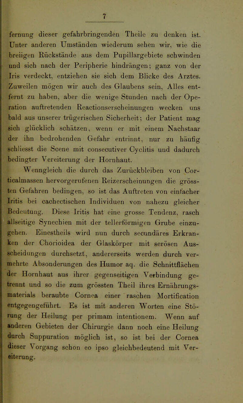 fernung dieser gefahrbringenden Theile zu denken ist. Unter anderen Umständen wiederum sehen wir, wie die breiigen Rückstände aus dem Pupillargebiete schwinden und sich nach der Peripherie hindrängen; ganz von der Iris verdeckt, entziehen sie sich dem Blicke des Arztes. Zuweilen mögen wir auch des Glaubens sein, Alles ent- fernt zu haben, aber die wenige Stunden nach der Ope- ration auftretenden Reactionseischeinungen wecken uns bald aus unserer trügerischen Sicherheit; der Patient mag sich glücklich schätzen, wenn er mit einem Nachstaar der ihn bedrohenden Gefahr entrinnt, nur zu häufig schliesst die Scene mit consecutiver Cyclitis und dadurch bedingter Vereiterung der Hornhaut. Wenngleich die durch das Zurückbleiben von Cor- ticalmassen hervorgerufenen Reizerscheinungen die gröss- ten Gefahren bedingen, so ist das Auftreten von einfacher Iritis bei cachectischen Individuen von nahezu gleicher Bedeutung. Diese Iritis hat eine grosse Tendenz, rasch allseitige Synechien mit der tellerförmigen Grube einzu- gehen. Einestheils wird nun durch secundäres Erkran- ken der Chorioidea der Glaskörper mit serösen Aus- scheidungen durchsetzt, andererseits werden durch ver- mehrte Absonderungen des Humor aq. die Schnittflächen der Hornhaut aus ihrer gegenseitigen Verbindung ge- trennt und so die zum grössten Theil ihres Ernährungs- materials beraubte Cornea einer raschen Mortification entgegengeführt. Es ist mit anderen Worten eine Stö- rung der Heilung per primam intentionem. Wenn auf anderen Gebieten der Chirurgie dann noch eine Heilung durch Suppuration möglich ist, so ist bei der Cornea dieser Vorgang schon eo ipso gleichbedeutend mit Ver- eiterung.