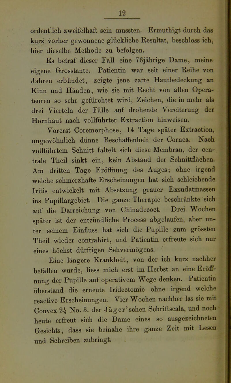 ordentlich zweifelhaft sein mussten. Ermuthigt durch das kurz vorher gewonnene glückliche Resultat, beschloss ich, hier dieselbe Methode zu befolgen. Es betraf dieser Fall eine 76jährige Dame, meine eigene Grosstante. Patientin war seit einer Reihe von Jahren erblindet, zeigte jene zarte Hautbedeckung an Kinn und Händen, wie sie mit Recht von allen Opera- teuren so sehr gefürchtet wird, Zeichen, die in mehr als drei Vierteln der Fälle auf drohende Vereiterung der Hornhaut nach vollführter Extraction hinweisen. Vorerst Coremorphose, 14 Tage später Extraction, ungewöhnlich dünne Beschaffenheit der Cornea. Nach vollführtem Schnitt fältelt sich diese Membran, der cen- trale Theil sinkt ein, kein Abstand der Schnittflächen. Am dritten Tage Eröffnung des Auges; ohne irgend welche schmerzhafte Erscheinungen hat sich schleichende Iritis entwickelt mit Absetzung grauer Exsudatmassen ins Pupillargebiet. Die ganze Therapie beschränkte sich auf die Darreichung von Chinadecoct. Drei Wochen später ist der entzündliche Process abgelaufen, aber un- ter seinem Einfluss hat sich die Pupille zum grössten Theil wieder contrahirt, und Patientin erfreute sich nur eines höchst dürftigen Sehvermögens. Eine längere Krankheit, von der ich kurz nachher befallen wurde, Hess mich erst im Herbst an eine Eröff- nung der Pupille auf operativem Wege denken. Patientin überstand die erneute Iridectomie ohne irgend welche reactive Erscheinungen. Vier Wochen nachher las sie mit Convex 2^ No. 3. der Jäger'sehen Sohriftscala, und noch heute erfreut sich die Dame eines so ausgezeichneten Gesichts, dass sie beinahe ihre ganze Zeit mit Lesen und Schreiben zubringt.