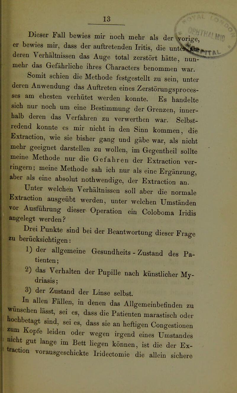 Dieser Fall bewies mir noch mehr als der porige, er bewies mir, dass der auftretenden Iritis, die unt^ljj^^.^ deren Verhältnissen das Auge total zerstört hätte, nu^^' mehr das Gefährliche ihres Characters benommen war. Somit schien die Methode festgestellt zu sein, unter deren Anwendung das Auftreten eines Zerstörungsproces- ses am ehesten verhütet werden konnte. Es handelte sich nur noch um eine Bestimmung der Grenzen, inner- halb deren das Verfahren zu verwerthen war. Selbst- redend konnte es mir nicht in den Sinn kommen, die Extraction, wie sie bisher gang und gäbe war, als nicht mehr geeignet darstellen zu wollen, im Gegentheil sollte ' meme Methode nur die Gefahren der Extraction ver- rmgern; meine Methode sah ich nur als eine Ergänzung, aber als eine absolut nothwendige, der Extraction an. Unter welchen Verhältnissen soll aber die normale Extraction ausgeübt werden, unter welchen Umständen vor Ausführung dieser Operation ein Coloboma Iridis angelegt werden? Drei Punkte sind bei der Beantwortung dieser Frage zu berücksichtigen: 1) der allgemeine Gesundheits - Zustand des Pa- tienten ; 2) das Verhalten der Pupille nach künstlicher My- driasis ; 3) der Zustand der Linse selbst. ^ In allen Fällen, in denen das Allgemeinbefinden zu wünschen lässt, sei es, dass die Patienten marastisch oder üochbetagt smd, sei es, dass sie an heftigen Congestionen zum Kopfe leiden oder wegen irgend eines Umstandes mcht gut lange im Bett liegen können, ist die der Ex- traction vorausgeschickte Iridectomie die allein sichere