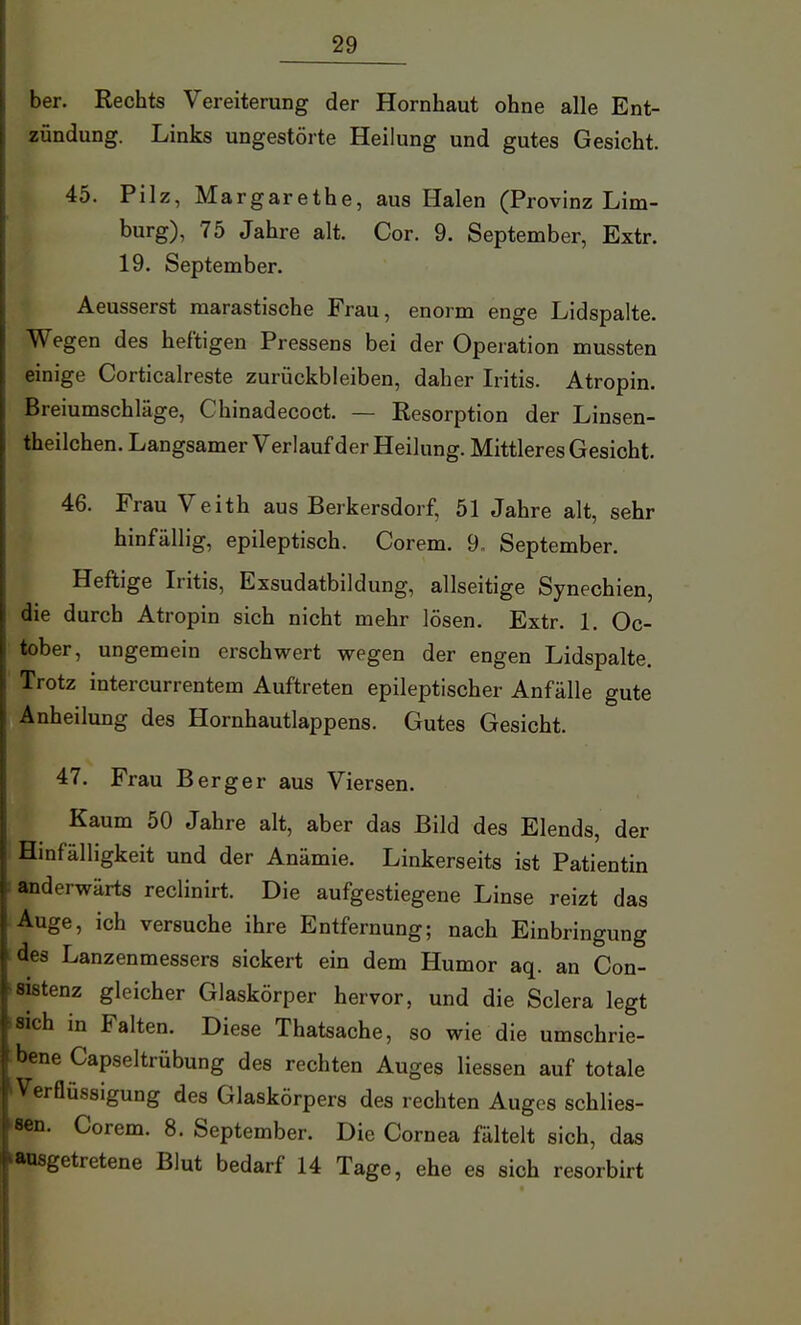 ber. Rechts Vereiterung der Hornhaut ohne alle Ent- zündung. Links ungestörte Heilung und gutes Gesicht. 45. Pilz, Margarethe, aus Halen (Provinz Lim- burg), 75 Jahre alt. Cor. 9. September, Extr. 19. September. Aeusserst marastische Frau, enorm enge Lidspalte. Wegen des heftigen Pressens bei der Operation mussten einige Corticalreste zurückbleiben, daher Iritis. Atropin. Breiumschläge, Chinadecoct. — Resorption der Linsen- theilchen. Langsamer Verlauf der Heilung. Mittleres Gesicht. 46. Frau Veith aus Berkersdorf, 51 Jahre alt, sehr hinfällig, epileptisch. Corem. 9, September. Heftige Iritis, Exsudatbildung, allseitige Synechien, die durch Atropin sich nicht mehr lösen. Extr. 1. Oc- tober, ungemein erschwert wegen der engen Lidspalte. Trotz intercurrentem Auftreten epileptischer Anfälle gute Anheilung des Hornhautlappens. Gutes Gesicht. 47. Frau Berger aus Viersen. Kaum 50 Jahre alt, aber das Bild des Elends, der Hinfälligkeit und der Anämie. Linkerseits ist Patientin i anderwärts reclinirt. Die aufgestiegene Linse reizt das Auge, ich versuche ihre Entfernung; nach Einbringung des Lanzenmessers sickert ein dem Humor aq. an Con- »«Stenz gleicher Glaskörper hervor, und die Sclera legt isich in Falten. Diese Thatsache, so wie die umschrie- bene Capseltrübung des rechten Auges Hessen auf totale ^Verflüssigung des Glaskörpers des rechten Auges schlies- 8€n. Corem. 8. September. Die Cornea fältelt sich, das ausgetretene Blut bedarf 14 Tage, ehe es sich resorbirt