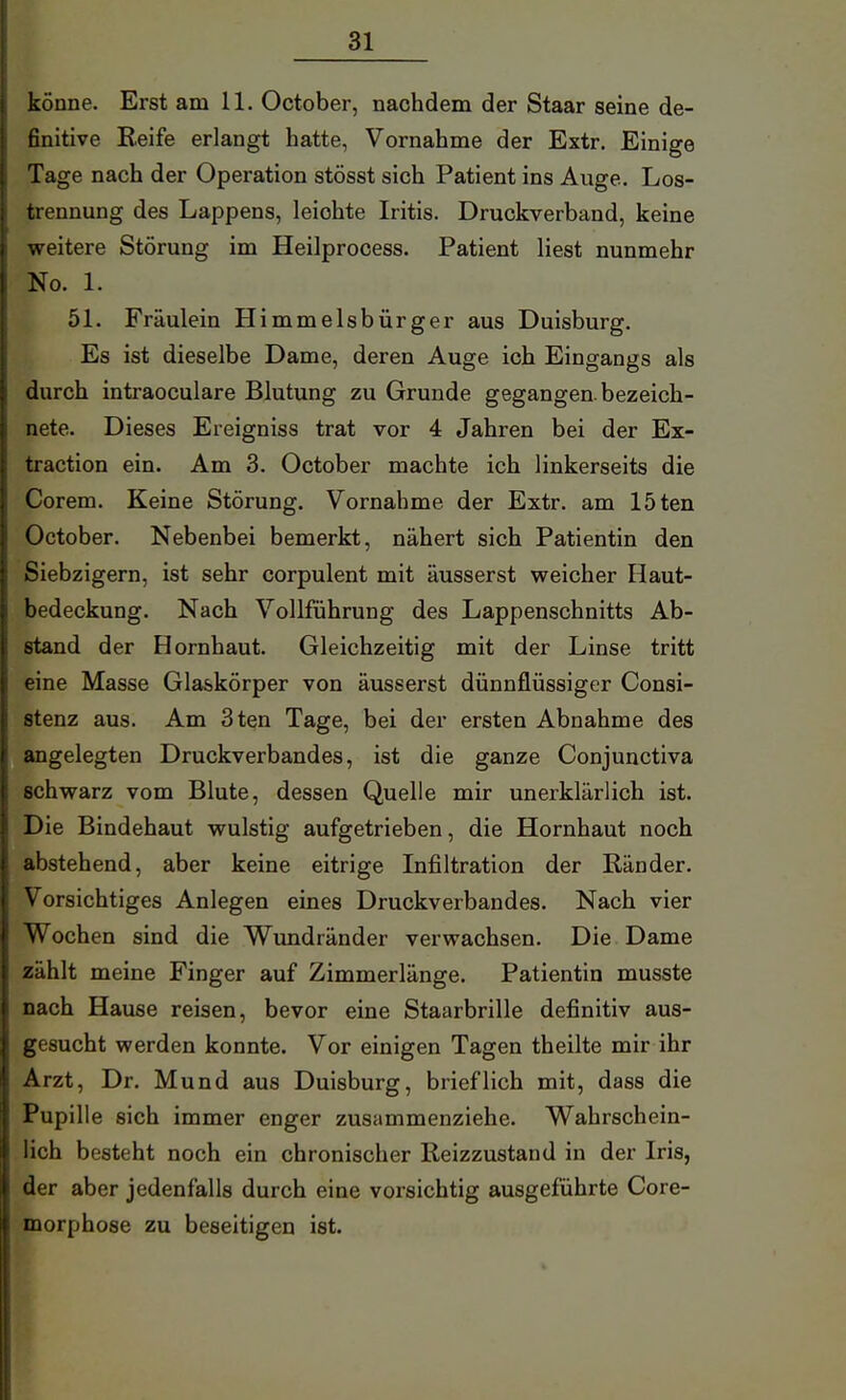 könne. Erst am 11. October, nachdem der Staar seine de- finitive Reife erlangt hatte, Vornahme der Extr. Einige Tage nach der Operation stösst sich Patient ins Auge. Los- trennung des Lappens, leichte Iritis. Druckverband, keine weitere Störung im Heilprocess. Patient liest nunmehr No. 1. 51. Fräulein Himmelsbürger aus Duisburg. Es ist dieselbe Dame, deren Auge ich Eingangs als durch intraoculare Blutung zu Grunde gegangen, bezeich- nete. Dieses Ereigniss trat vor 4 Jahren bei der Ex- traction ein. Am 3. October machte ich linkerseits die Corem. Keine Störung. Vornahme der Extr. am löten October. Nebenbei bemerkt, nähert sich Patientin den Siebzigern, ist sehr corpulent mit äusserst weicher Haut- bedeckung. Nach Vollführung des Lappenschnitts Ab- stand der Hornhaut. Gleichzeitig mit der Linse tritt eine Masse Glaskörper von äusserst dünnflüssiger Consi- stenz aus. Am 3ten Tage, bei der ersten Abnahme des angelegten Druckverbandes, ist die ganze Conjunctiva schwarz vom Blute, dessen Quelle mir unerklärlich ist. Die Bindehaut wulstig aufgetrieben, die Hornhaut noch abstehend, aber keine eitrige Infiltration der Ränder. Vorsichtiges Anlegen eines Druckverbandes. Nach vier Wochen sind die Wundränder verwachsen. Die Dame zählt meine Finger auf Zimmerlänge. Patientin musste nach Hause reisen, bevor eine Staarbrille definitiv aus- gesucht werden konnte. Vor einigen Tagen theilte mir ihr Arzt, Dr. Mund aus Duisburg, brieflich mit, dass die Pupille sich immer enger zusammenziehe. Wahrschein- lich besteht noch ein chronischer Reizzustand in der Iris, der aber jedenfalls durch eine vorsichtig ausgeführte Core- morphose zu beseitigen ist.