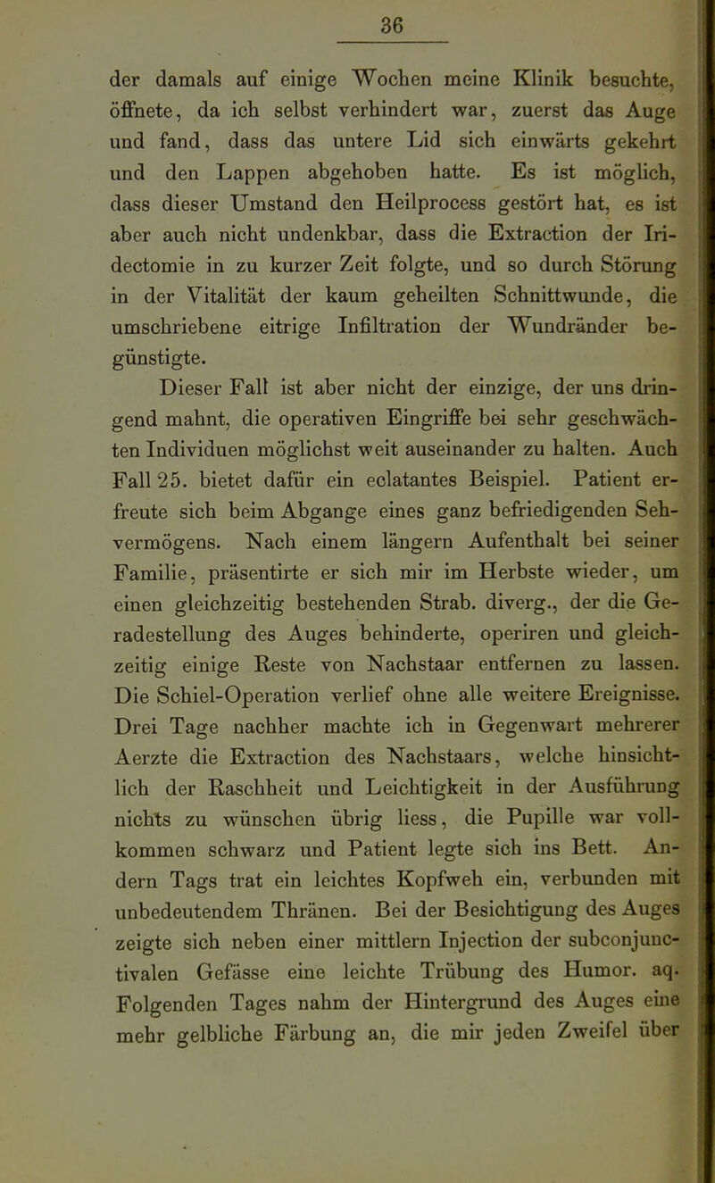 der damals auf einige Wochen meine Klinik besuchte, öffnete, da ich selbst verhindert war, zuerst das Auge und fand, dass das untere Lid sich einwärts gekehrt und den Lappen abgehoben hatte. Es ist möglich, dass dieser Umstand den Heilprocess gestört hat, es ist aber auch nicht undenkbar, dass die Extraction der Iri- dectomie in zu kurzer Zeit folgte, und so durch Störung in der Vitalität der kaum geheilten Schnittwunde, die umschriebene eitrige Infiltration der Wundränder be- günstigte. Dieser Fall ist aber nicht der einzige, der uns drin- gend mahnt, die operativen Eingriffe bei sehr geschwäch- ten Individuen möglichst weit auseinander zu halten. Auch Fall 25. bietet dafür ein eclatantes Beispiel. Patient er- freute sich beim Abgange eines ganz befriedigenden Seh- vermögens. Nach einem längern Aufenthalt bei seiner Familie, präsentirte er sich mir im Herbste wieder, um einen gleichzeitig bestehenden Strab. diverg., der die Ge- radestellung des Auges behinderte, operiren und gleich- zeitig einige Reste von Nachstaar entfernen zu lassen. Die Schiel-Operation verlief ohne alle weitere Ereignisse. Drei Tage nachher machte ich in Gegenwart mehrerer Aerzte die Extraction des Nachstaars, welche hinsicht- lich der Raschheit und Leichtigkeit in der Ausführung nichts zu wünschen übrig Hess, die Pupille war voll- kommen schwarz und Patient legte sich ins Bett. An- dern Tags trat ein leichtes Kopfweh ein, verbunden mit unbedeutendem Thränen. Bei der Besichtigung des Auges zeigte sich neben einer mittlem Injection der subconjunc- tivalen Gefässe eine leichte Trübung des Humor, aq. Folgenden Tages nahm der Hintergrund des Auges eine mehr gelbliche Färbung an, die mir jeden Zweifel über