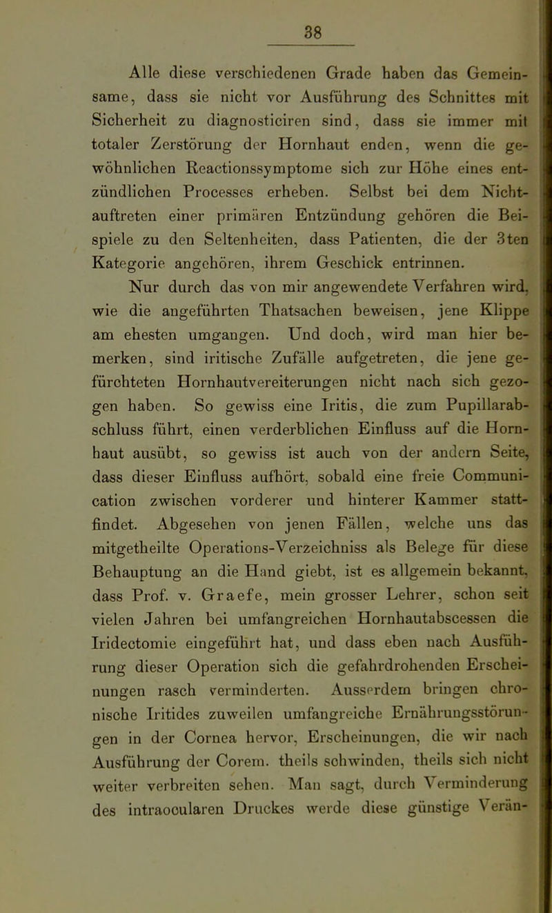 Alle diese verschiedenen Grade haben das Gemein- same, dass sie nicht vor Ausführung des Schnittes mit Sicherheit zu diagnosticiren sind, dass sie immer mit totaler Zerstörung der Hornhaut enden, wenn die ge- wöhnlichen Reactionssymptome sich zur Höhe eines ent- zündlichen Processes erheben. Selbst bei dem Nicht- auftreten einer primären Entzündung gehören die Bei- spiele zu den Seltenheiten, dass Patienten, die der 3ten Kategorie angehören, ihrem Geschick entrinnen. Nur durch das von mir angewendete Verfahren wird, wie die angeführten Thatsachen beweisen, jene Klippe am ehesten umgangen. Und doch, wird man hier be- merken, sind iritische Zufälle aufgetreten, die jene ge- fürohteten Hornhautvereiterungen nicht nach sich gezo- gen haben. So gewiss eine Iritis, die zum Pupillarab- schluss führt, einen verderblichen Einfluss auf die Horn- haut ausübt, so gewiss ist auch von der andern Seite, dass dieser Einfluss aufhört, sobald eine freie Communi- cation zwischen vorderer und hinterer Kammer statt- findet. Abgesehen von jenen Fä,llen, welche uns das mitgetheilte Operations-Verzeichniss als Belege für diese Behauptung an die Hand giebt, ist es allgemein bekannt, dass Prof. v. Graefe, mein grosser Lehrer, schon seit vielen Jahren bei umfangreichen Hornhautabscessen die Iridectomie eingeführt hat, und dass eben nach Ausfüh- rung dieser Operation sich die gefahrdrohenden Erschei- nungen rasch verminderten. Ausserdem bringen chro- nische Iritides zuweilen umfangreiche Ernährungsstörun- gen in der Cornea hervor, Erscheinungen, die wir nach Ausführung der Corem. theils schwinden, theils sich nicht weiter verbreiten sehen. Man sagt, durch Verminderung des intraooularen Druckes werde diese günstige VerUn-