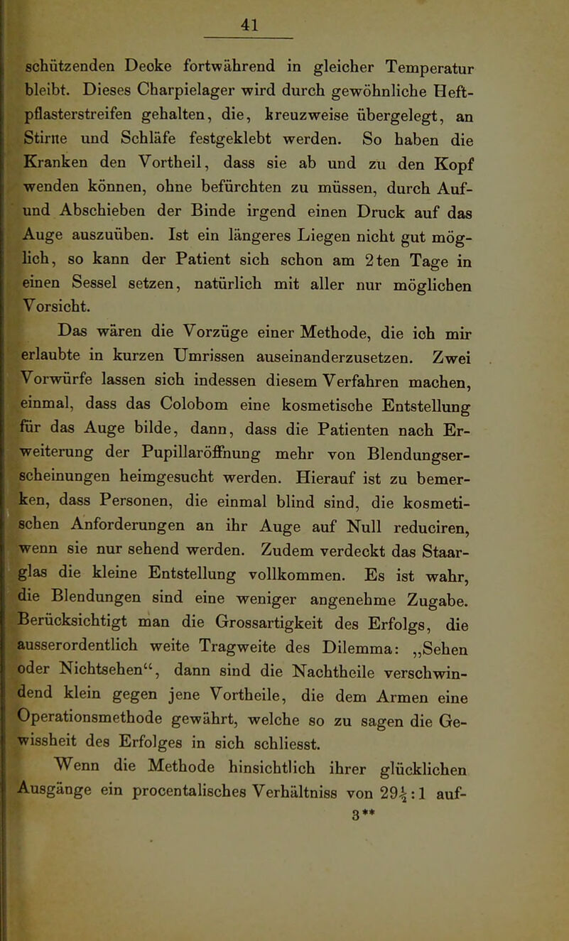 schützenden Decke fortwährend in gleicher Temperatur bleibt. Dieses Charpielager wird durch gewöhnliche Heft- pflasterstreifen gehalten, die, kreuzweise übergelegt, an Stinte und Schläfe festgeklebt werden. So haben die Kranken den Vortheil, dass sie ab und zu den Kopf wenden können, ohne befürchten zu müssen, durch Auf- und Abschieben der Binde irgend einen Druck auf das Auge auszuüben. Ist ein längeres Liegen nicht gut mög- lich, so kann der Patient sich schon am 2ten Tage in einen Sessel setzen, natürlich mit aller nur möglichen Vorsicht. Das wären die Vorzüge einer Methode, die ich mir erlaubte in kurzen Umrissen auseinanderzusetzen. Zwei Vorwürfe lassen sich indessen diesem Verfahren machen, einmal, dass das Colobom eine kosmetische Entstellung für das Auge bilde, dann, dass die Patienten nach Er- weiterung der Pupillaröffnung mehr von Blendungser- scheinungen heimgesucht werden. Hierauf ist zu bemer- ken, dass Personen, die einmal blind sind, die kosmeti- schen Anforderungen an ihr Auge auf Null reduciren, wenn sie nur sehend werden. Zudem verdeckt das Staar- glas die kleine Entstellung vollkommen. Es ist wahr, die Blendungen sind eine weniger angenehme Zugabe. Berücksichtigt man die Grossartigkeit des Erfolgs, die ausserordentlich weite Tragweite des Dilemma: „Sehen oder NichtSehen, dann sind die Nachtheile verschwin- dend klein gegen jene Vortheile, die dem Armen eine Operationsmethode gewährt, welche so zu sagen die Ge- wissheit des Erfolges in sich schliesst. Wenn die Methode hinsichtlich ihrer glücklichen Ausgänge ein procentalisches Verhältniss von 29^: 1 auf- 3**