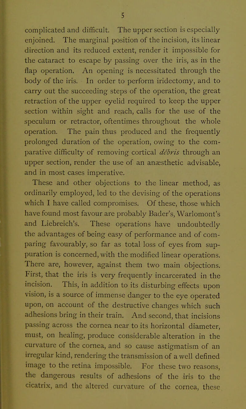 complicated and difficult. The upper section is especially enjoined. The marginal position of the incision, its linear direction and its reduced extent, render it impossible for the cataract to escape by passing over the iris, as in the flap operation. An opening is necessitated through the body of the iris. In order to perform iridectomy, and to carry out the succeeding steps of the operation, the great retraction of the upper eyelid required to keep the upper section within sight and reach, calls for the use of the speculum or retractor, oftentimes throughout the whole operation. The pain thus produced and the frequently prolonged duration of the operation, owing to the com- parative difficulty of removing cortical debris through an upper section, render the use of an anaesthetic advisable, and in most cases imperative. These and other objections to the linear method, as ordinarily employed, led to the devising of the operations which I have called compromises. Of these, those which have found most favour are probably Bader's, Warlomont's and Liebreich's. These operations have undoubtedly the advantages of being easy of performance and of com- paring favourably, so far as total loss of eyes from sup- puration is concerned, with the modified linear operations. There are, however, against them two main objections. First, that the iris is very frequently incarcerated in the incision. This, in addition to its disturbing effects upon vision, is a source of immense danger to the eye operated upon, on account of the destructive changes which such adhesions bring in their train. And second, that incisions passing across the cornea near to its horizontal diameter, must, on healing, produce considerable alteration in the curvature of the cornea, and so cause astigmatism of an irregular kind, rendering the transmission of a well defined image to the retina impossible. For these two reasons, the dangerous results of adhesions of the iris to the cicatrix, and the altered curvature of the cornea, these