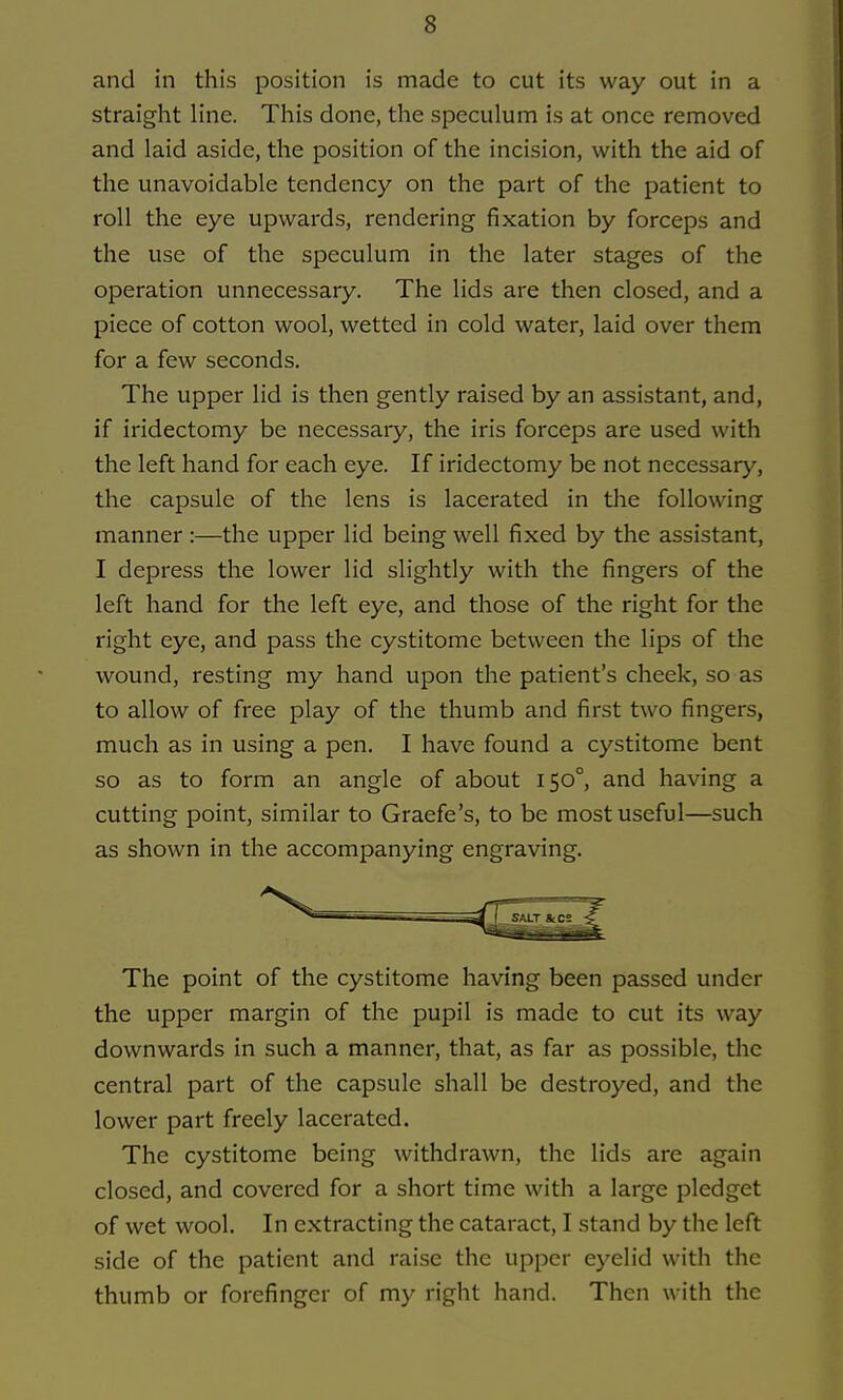 and in this position is made to cut its way out in a straight line. This done, the speculum is at once removed and laid aside, the position of the incision, with the aid of the unavoidable tendency on the part of the patient to roll the eye upwards, rendering fixation by forceps and the use of the speculum in the later stages of the operation unnecessary. The lids are then closed, and a piece of cotton wool, wetted in cold water, laid over them for a few seconds. The upper lid is then gently raised by an assistant, and, if iridectomy be necessary, the iris forceps are used with the left hand for each eye. If iridectomy be not necessary, the capsule of the lens is lacerated in the following manner :—the upper lid being well fixed by the assistant, I depress the lower lid slightly with the fingers of the left hand for the left eye, and those of the right for the right eye, and pass the cystitome between the lips of the wound, resting my hand upon the patient's cheek, so as to allow of free play of the thumb and first two fingers, much as in using a pen. I have found a cystitome bent so as to form an angle of about 150°, and having a cutting point, similar to Graefe's, to be most useful—such as shown in the accompanying engraving. The point of the cystitome having been passed under the upper margin of the pupil is made to cut its way downwards in such a manner, that, as far as possible, the central part of the capsule shall be destroyed, and the lower part freely lacerated. The cystitome being withdrawn, the lids are again closed, and covered for a short time with a large pledget of wet wool. In extracting the cataract, I stand by the left side of the patient and raise the upper eyelid with the thumb or forefinger of my right hand. Then with the