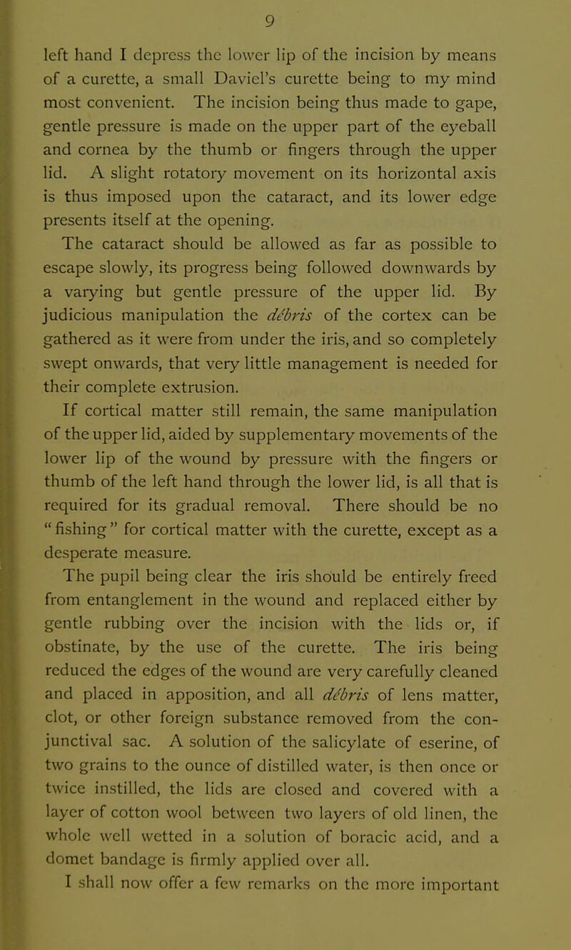 of a curette, a small David's curette being to my mind most convenient. The incision being thus made to gape, gentle pressure is made on the upper part of the eyeball and cornea by the thumb or fingers through the upper lid. A slight rotatory movement on its horizontal axis is thus imposed upon the cataract, and its lower edge presents itself at the opening. The cataract should be allowed as far as possible to escape slowly, its progress being followed downwards by a varying but gentle pressure of the upper lid. By judicious manipulation the debris of the cortex can be gathered as it were from under the iris, and so completely swept onwards, that very little management is needed for their complete extrusion. If cortical matter still remain, the same manipulation of the upper lid, aided by supplementary movements of the lower lip of the wound by pressure with the fingers or thumb of the left hand through the lower lid, is all that is required for its gradual removal. There should be no  fishing  for cortical matter with the curette, except as a desperate measure. The pupil being clear the iris should be entirely freed from entanglement in the wound and replaced either by gentle rubbing over the incision with the lids or, if obstinate, by the use of the curette. The iris being reduced the edges of the wound are very carefully cleaned and placed in apposition, and all debris of lens matter, clot, or other foreign substance removed from the con- junctival sac. A solution of the salicylate of eserine, of two grains to the ounce of distilled water, is then once or twice instilled, the lids are closed and covered with a layer of cotton wool between two layers of old linen, the whole well wetted in a solution of boracic acid, and a domet bandage is firmly applied over all. I shall now offer a few remarks on the more important