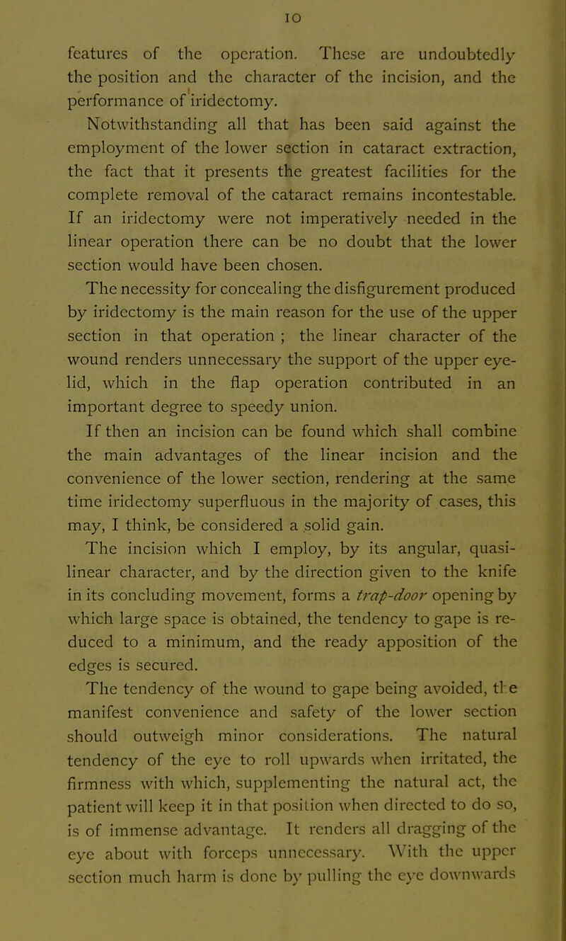 features of the operation. These are undoubtedly the position and the character of the incision, and the performance of iridectomy. Notwithstanding all that has been said against the employment of the lower section in cataract extraction, the fact that it presents the greatest facilities for the complete removal of the cataract remains incontestable. If an iridectomy were not imperatively needed in the linear operation there can be no doubt that the lower section would have been chosen. The necessity for concealing the disfigurement produced by iridectomy is the main reason for the use of the upper section in that operation ; the linear character of the wound renders unnecessary the support of the upper eye- lid, which in the flap operation contributed in an important degree to speedy union. If then an incision can be found which shall combine the main advantages of the linear incision and the convenience of the lower section, rendering at the same time iridectomy superfluous in the majority of cases, this may, I think, be considered a solid gain. The incision which I employ, by its angular, quasi- linear character, and by the direction given to the knife in its concluding movement, forms a trap-door opening by which large space is obtained, the tendency to gape is re- duced to a minimum, and the ready apposition of the edges is secured. The tendency of the wound to gape being avoided, ti e manifest convenience and safety of the lower section should outweigh minor considerations. The natural tendency of the eye to roll upwards when irritated, the firmness with which, supplementing the natural act, the patient will keep it in that position when directed to do so, is of immense advantage. It renders all dragging of the eye about with forceps unnecessary. With the upper section much harm is done by pulling the eye downwards